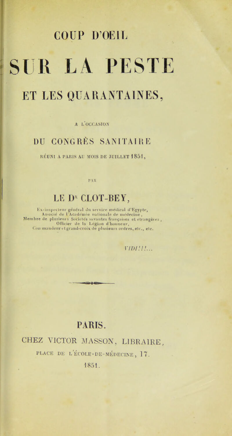 SIR LA PESTE ET LES QUARANTAINES, A l’üCCASIOA' DU CONGDÙS SAMTAI15E RKPNI A PARIS AU AIOIS DE JUILLET 1851 , r\R LE D CLOT-BEY, K\-iiibpocl«nr geiicnil Ou iei vice mrOirul O’EgypD', Associe (le UAciuleniie nalionule d(* iiiedectiic , Membre de pUisieiiis Socielcs savaules Ininçaises el e(iangcies , Oniciei' de la Légion d'hunnoui', Uon inntideiir tl gruiid'Ci'oix de plusieins ordres, air., eic. 170/.'.// PARIS. CHEZ VICTOR AIASSÜN, LIBRAIRE, PLACE DK L É( OLE-DE-MÉdECINE , 17. 1851.