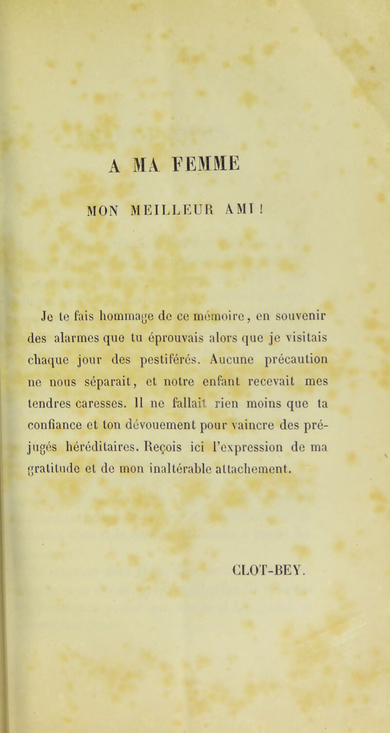 A MA FEMME MON MEILLEUR AMI! Je te fais homina^^e de ce mémoire, on souvenir des alarmes que tu éprouvais alors que je visitais chaque jour des pestiférés. Aucune précaution ne nous séparait, et notre enfant recevait mes tendres caresses. 11 ne fallait rien moins que ta confiance et ton dévouement pour vaincre des pré- jugés héréditaires. Reçois ici l’expression de ma gratitude et de mon inaltérable attachement. Cl.OT-BEY.