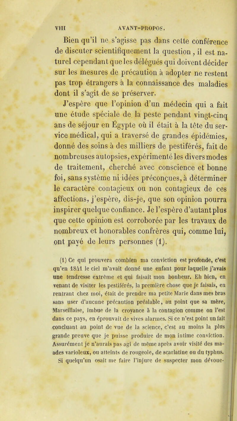 Bien qu’il ne s’agisse pas dans celte conférence de discuter scientifiquement la question, il est na- turel cependant que les délégués qui doivent décider sur les mesures de précaution à adopter ne restent pas trop étrangers à la connaissance des maladies dont il s’agit de se préserver. J’espère que l’opinion d’un médecin qui a fait une étude spéciale de la peste pendant vingt-cinq ans de séjour en Égypte où il était à la tête du ser- vice médical, qui a traversé de grandes épidémies, donné des soins à des milliers de pestiférés, fait de nombreuses au lopsies, expérimenté les divers modes de traitement, cherché avec conscience et bonne foi, sans système ni idées préconçues, à déterminer le caractère contagieux ou non contagieux de ces affections, j’espère, dis-je, que son opinion pourra inspirer quelque confiance. Je l’espère d’autant plus que cette opinion est corroborée par les travaux de nombreux et honorables confrères qui, comme lui, ont payé de leurs personnes (1). (1) Ce qui prouvera combien ma conviction est profonde, c’est qu’en 18A1 le ciel m’avait donné une enfant pour laquelle j’avais une tendresse extrême et qui faisait mon bonheur. Eli bien, en venant de visiter les pestiférés, la première chose que je faisais, en rentrant chez moi, était de prendre ma petite Marie dans mes bras sans user d’aucune précaution préalable, au point que sa mère. Marseillaise, imbue de la croyance è la contagion comme on l’est dans ce pays, en éprouvait de vives alarmes. Si ce n’est point un fait concluant au point de vue de la science, c’est au moins la plus grande preuve que je puisse produire de mon intime conviction. Assurément je n’aurais pas agi de môme après avoir visité des ma- ades varioleux, ou atteints de rougeole, de scarlatine ou du typhus. Si quelqu’un osait me faire l’injure de suspecter mon dévoue-