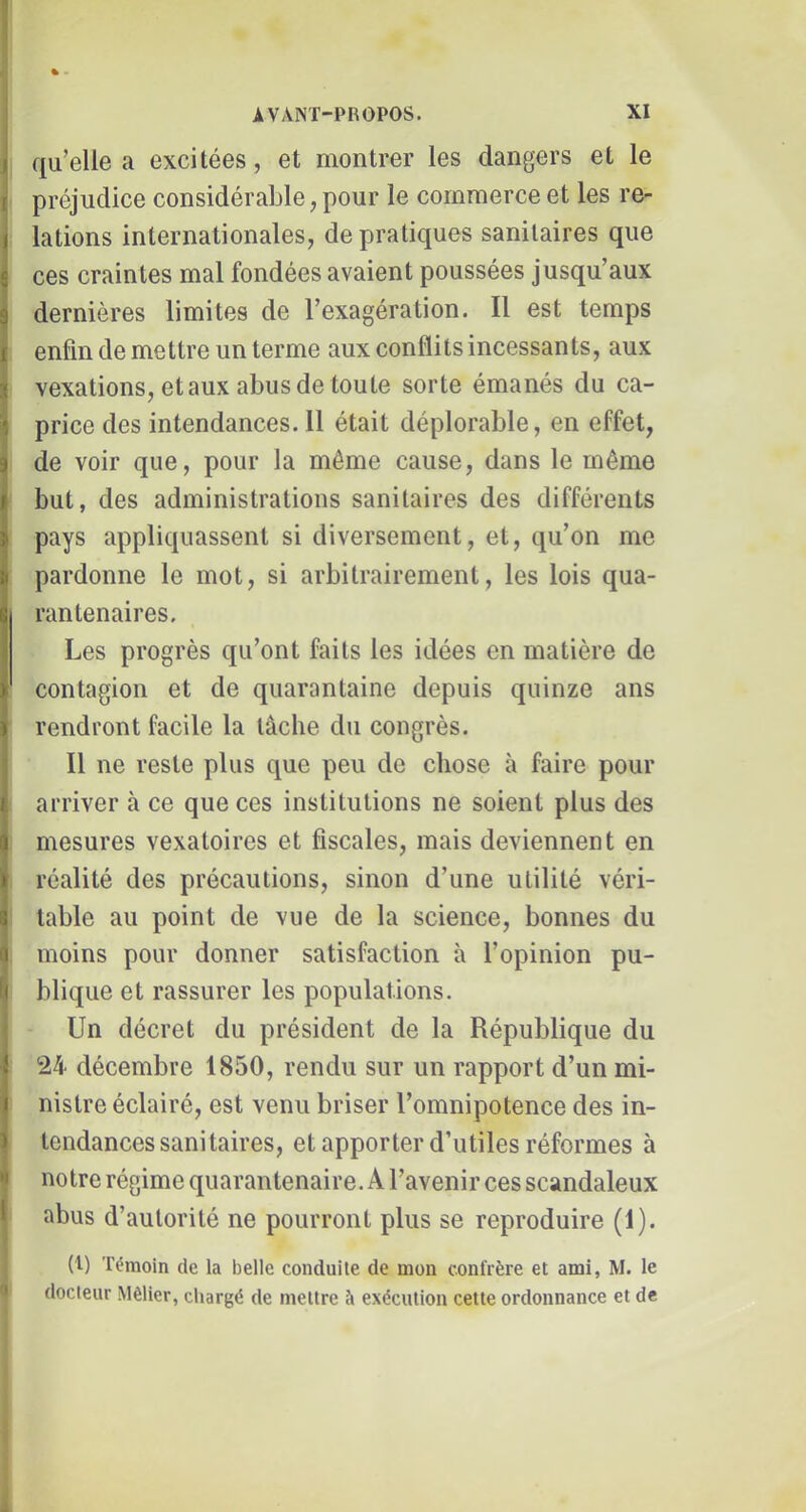 I % • I j AVANT-PROPOS. XI j| qu’elle a excitées, et montrer les dangers et le j préjudice considérable, pour le commerce et les re- lations internationales, de pratiques sanitaires que ces craintes mal fondées avaient poussées Jusqu’aux dernières limites de l’exagération. Il est temps enfin de mettre un terme aux conflits incessants, aux I vexations, et aux abus de toute sorte émanés du ca- price des intendances.il était déplorable, en effet, de voir que, pour la même cause, dans le même but, des administrations sanitaires des différents pays appliquassent si diversement, et, qu’on me pardonne le mot, si arbitrairement, les lois qua- rantenaires. Les progrès qu’ont faits les idées en matière de contagion et de quarantaine depuis quinze ans rendront facile la tâche du congrès. Il ne reste plus que peu de chose à faire pour arriver à ce que ces institutions ne soient plus des mesures vexatoircs et fiscales, mais deviennent en réalité des précautions, sinon d’une utilité véri- table au point de vue de la science, bonnes du moins pour donner satisfaction à l’opinion pu- blique et rassurer les populations. Un décret du président de la République du 24 décembre 1850, rendu sur un rapport d’un mi- nistre éclairé, est venu briser l’omnipotence des in- tendances sanitaires, et apporter d’utiles réformes à ^ notre régime quarantenaire. A l’avenir ces scandaleux 1 abus d’autorité ne pourront plus se reproduire (1). (t) Témoin de la belle conduite de mon confrère et ami, M. le ' docteur Mèlier, cliargé de mettre à exécution cette ordonnance et de