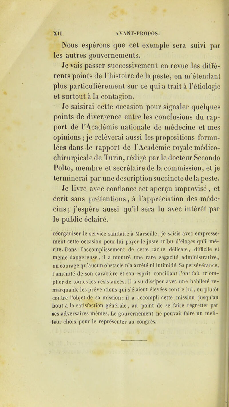 Nous espérons que cet exemple sera suivi par les autres gouvernements. .levais passer successivement en revue les diffé- rents points de l’histoire de la peste, en m’étendant plus particulièrement sur ce qui a trait à l’étiologie et surtout à la contagion. Je saisirai cette occasion pour signaler quelques points de divergence entre les conclusions du rap- port de l’Académie nationale de médecine et mes opinions; je relèverai aussi les propositions formu- lées dans le rapport de l’Académie royale médico- chirurgicale de Turin, rédigé par le docteur Seconde Polto, membre et secrétaire de la commission, et je terminerai par une description succincte de la peste. Je livre avec confiance cet aperçu improvisé , et écrit sans prétentions, à l’appréciation des méde- cins; j’espère aussi qu’il sera lu avec intérêt par le public éclairé. réorganiser le service sanitaire à Marseille, je saisis avec empresse- ment cette occasion pour lui payer le juste tribu d’éloges qu’il mé- rite. Dans l’accomplissement de cette tâche délicate, difficile et même dangereuse, il a montré une rare sagacité administrative, un courage qu’aucun obstacle n’a arrêté ni intimidé. Sa persévérance, l’aménité de son caractère et son esprit conciliant l’ont fait triom- pher de toutes les résistances. Il a su dissiper avec une habileté re- marquable les préventions qui s’étaient élevées contre lui, ou plutôt contre l’objet de sa mission; il a accompli cette mission jusqu’au bout à la satisfaction générale, au point de se faire regretter par •es adversaires mêmes. Le gouvernement ne pouvait faire un meil- leur choix pour le représenter au congrès.