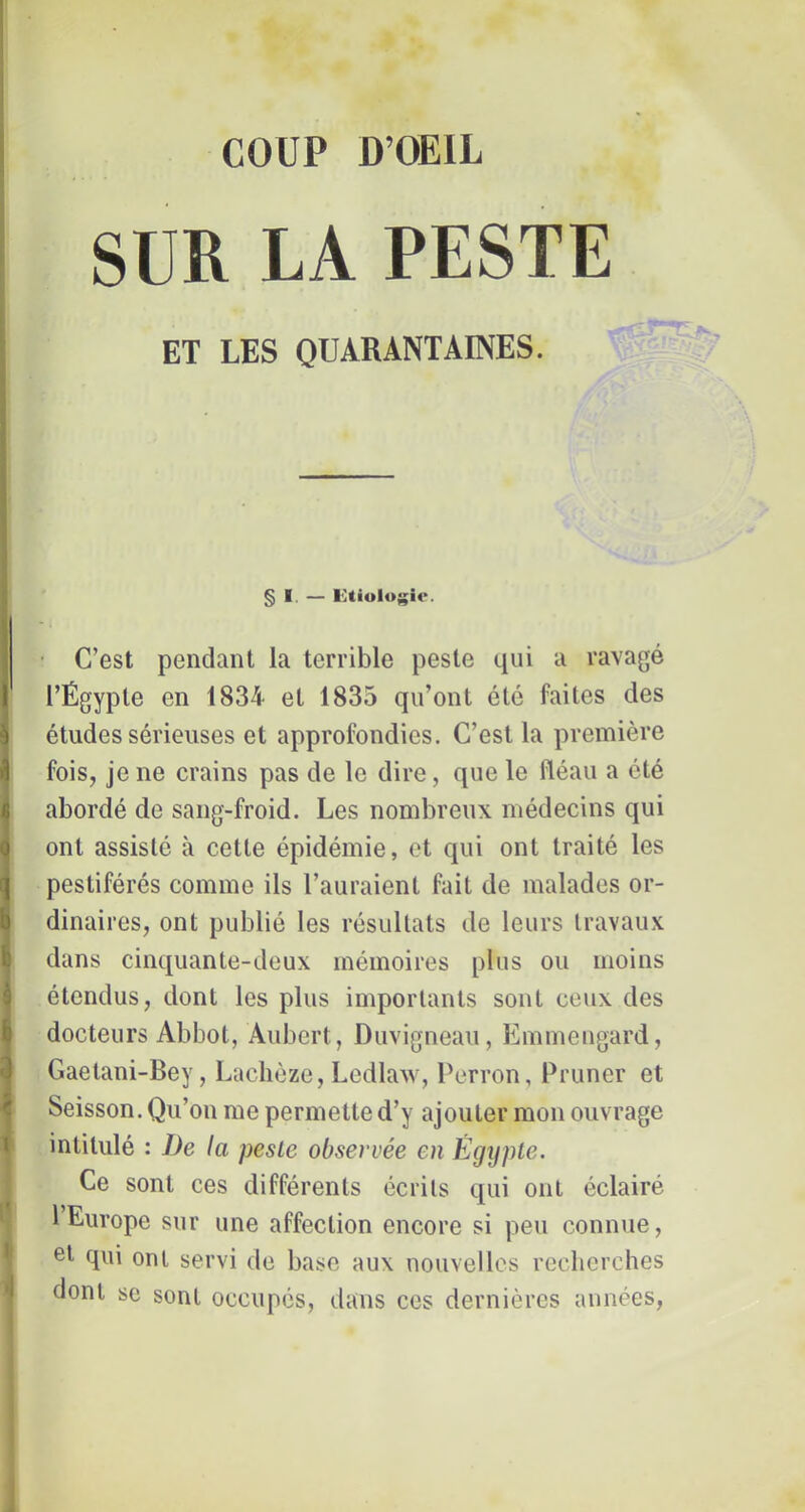 COUP D’OEIL SUE LA PESTE ! i ET LES QUARANTAINES. § I. — I<]tiologir. • C’est pendant la terrible peste qui a ravagé l’Égypte en 1834 et 1835 qu’ont été faites des études sérieuses et approfondies. C’est la première fois, je ne crains pas de le dire, que le fléau a été abordé de sang-froid. Les nombreux médecins qui ont assisté à cette épidémie, et qui ont traité les pestiférés comme ils l’auraient fait de malades or- Îdinaires, ont publié les résultats de leurs travaux dans cinquante-deux mémoires plus ou moins ^ étendus, dont les plus importants sont ceux des f docteurs Abbot, Aubert, Duvigneau, Emmeugard, ^ Gaetani-Bey, Lachôze, Ledlaw, Perron, Primer et ^ Seisson. Qu’on me permette d’y ajouter mon ouvrage 1 intitulé : De la pesLe observée en Égijple. Ce sont ces différents écrits qui ont éclairé * 1 Europe sur une affection encore si peu connue, • et qui oui servi de base aux nouvelles recherches dont se sont occupés, dans ces dernières années,