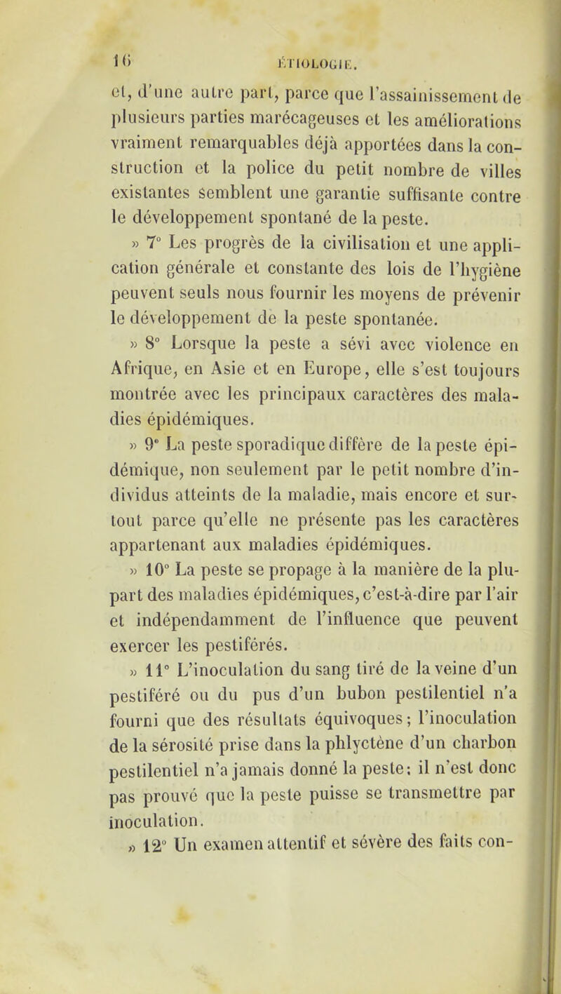 t(i iVriOLOGIK. cl, d line autre part, parce que l’assainissement de plusieurs parties marécageuses et les améliorations vraiment remarquables déjà apportées dans la con- struction et la police du petit nombre de villes existantes semblent une garantie suffisante contre le développement spontané de la peste. » T Les progrès de la civilisation et une appli- cation générale et constante des lois de l’hygiène peuvent seuls nous fournir les moyens de prévenir le développement de la peste spontanée. » 8° Lorsque la peste a sévi avec violence en Afrique, en Asie et en Europe, elle s’est toujours montrée avec les principaux caractères des mala- dies épidémiques. » 9* La peste sporadique diffère de la peste épi- démique, non seulement par le petit nombre d’in- dividus atteints de la maladie, mais encore et sur- tout parce qu’elle ne présente pas les caractères appartenant aux maladies épidémiques. » 10“ La peste se propage à la manière de la plu- part des maladies épidémiques, c’est-à-dire par l’air et indépendamment de l’influence que peuvent exercer les pestiférés. » 11“ L’inoculation du sang tiré de la veine d’un pestiféré ou du pus d’un bubon pestilentiel n’a fourni que des résultats équivoques; l’inoculation de la sérosité prise dans la plilyctène d’un charbon pestilentiel n’a jamais donné la peste: il n’est donc pas prouvé que la peste puisse se transmettre par inoculation. « 12“ Un examen attentif et sévère des faits con-