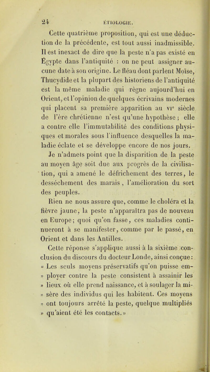 Cette quatrième proposition, qui est une déduc- tion de la précédente, est tout aussi inadmissible. Il est inexact de dire que la peste n’a pas existé en Égypte dans l’antiquité : on ne peut assigner au- cune date à son origine. Le fléau dont parlent Moïse, Thucydide et la plupart des historiens de l’antiquité est la même maladie qui règne aujourd’hui en Orient, et l’opinion de quelques écrivains modernes qui placent sa première apparition au vr siècle de l’ère chrétienne n’est qu’une hypothèse ; elle a contre elle l’immutabilité des conditions physi- ques et morales sous l’influence desquelles la ma- ladie éclate et se développe encore de nos jours. Je n’admets point que la disparition de la peste au moyen âge soit due aux progrès de la civilisa- ‘ tion, qui a amené le défrichement des terres, le dessèchement des marais , l’amélioration du sort des peuples. Rien ne nous assure que, comme le choléra et la fièvre jaune, la peste n’apparaîtra pas de nouveau en Europe ; quoi qu’on fasse, ces maladies conti- nueront à se manifester, comme par le passé, en Orient et dans les Antilles. Cette réponse s’applique aussi à la sixième con- clusion du discours du docteur Londe, ainsi conçue : « Les seuls moyens préservatifs qu’on puisse em- » ployer contre la peste consistent à assainir les » lieux où elle prend naissance, et à soulager la mi- » sère des individus qui les habitent. Ces moyens « ont toujours arrêté la peste, quelque multipliés » qu’aient été les contacts.»