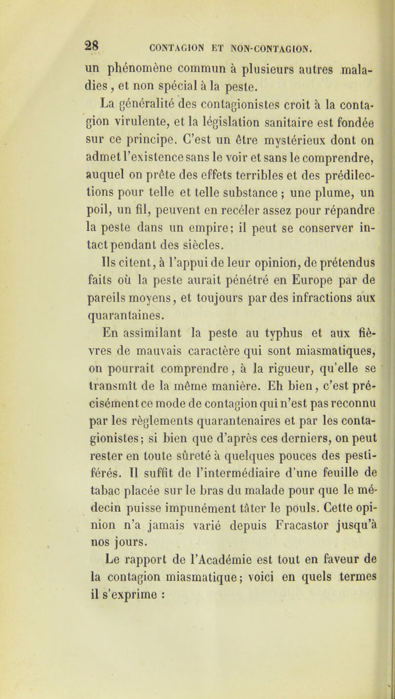 un phénomène commun à plusieurs autres mala- ; dies, et non spécial à la peste. La généralité des contagionistes croit à la conta- gion virulente, et la législation sanitaire est fondée sur ce principe. C’est un être mystérieux dont on admet l’existence sans le voir et sans le comprendre, auquel on prête des effets terribles et des prédilec- tions pour telle et telle substance ; une plume, un poil, un fil, peuvent en recéler assez pour répandre la peste dans un empire; il peut se conserver in- tact pendant des siècles. Ils citent, à l’appui de leur opinion, de prétendus faits où la peste aurait pénétré en Europe par de pareils moyens, et toujours par des infractions aùx quarantaines. En assimilant la peste au typhus et aux fiè- vres de mauvais caractère qui sont miasmatiques, | on pourrait comprendre, à la rigueur, qu’elle se i transmît de la même manière. Eh bien, c’est pré- cisément ce mode de contagion qui n’est pas reconnu par les règlements quarantenaires et par les conta- gionistes; si bien que d’après ces derniers, on peut rester en toute sûreté à quelques pouces des pesti- férés. 11 suffit de l’intermédiaire d’une feuille de tabac placée sur le bras du malade pour que le mé- decin puisse impunément tâter le pouls. Cette opi- nion n’a jamais varié depuis Fracastor jusqu’à nos jours. Le rapport de l’Académie est tout en faveur de la contagion miasmatique; voici en quels termes il s’exprime :