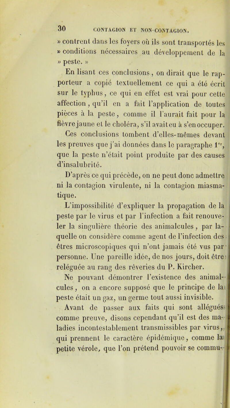 » contrent clans les foyers où ils sont transportés les » conditions nécessaires au développement de la » peste. » En lisant ces conclusions, on dirait que le rap- porteur a copié textuellement ce qui a été écrit sur le typhus, ce qui en effet est vrai pour cette affection, qu’il en a fait l’application de toutes pièces à la peste, comme il l’aurait fait pour la lièvre jaune et le choléra, s’il avait eu à s’en occuper. Ces conclusions tombent d’elles-mêmes devant les preuves que j’ai données dans le paragraphe que la peste n’était point produite par des causes d’insalubrité. D’après ce qui précède, on ne peut donc admettre ni la contagion virulente, ni la contagion miasma- tique. L’impossibilité d’expliquer la propagation de la peste par le virus et par l’infection a fait renouve- ler la singulière théorie des animalcules, par la- quelle on considère comme agent de l’infection des êtres microscopiques qui n’ont jamais été vus par’ personne. Une pareille idée, de nos jours, doit être* reléguée au rang des rêveries du P. Kircher. Ne pouvant démontrer l’existence des animal- cules , on a encore supposé que le principe de la. peste était un gaz, un germe tout aussi invisible. Avant de passer aux faits qui sont allégués.-f comme preuve, disons cependant qu’il est des ma- ; ladies incontestablement transmissibles par virus,,| qui prennent le caractère épidémique, comme lai petite vérole, que l’on prétend pouvoir se commu-i