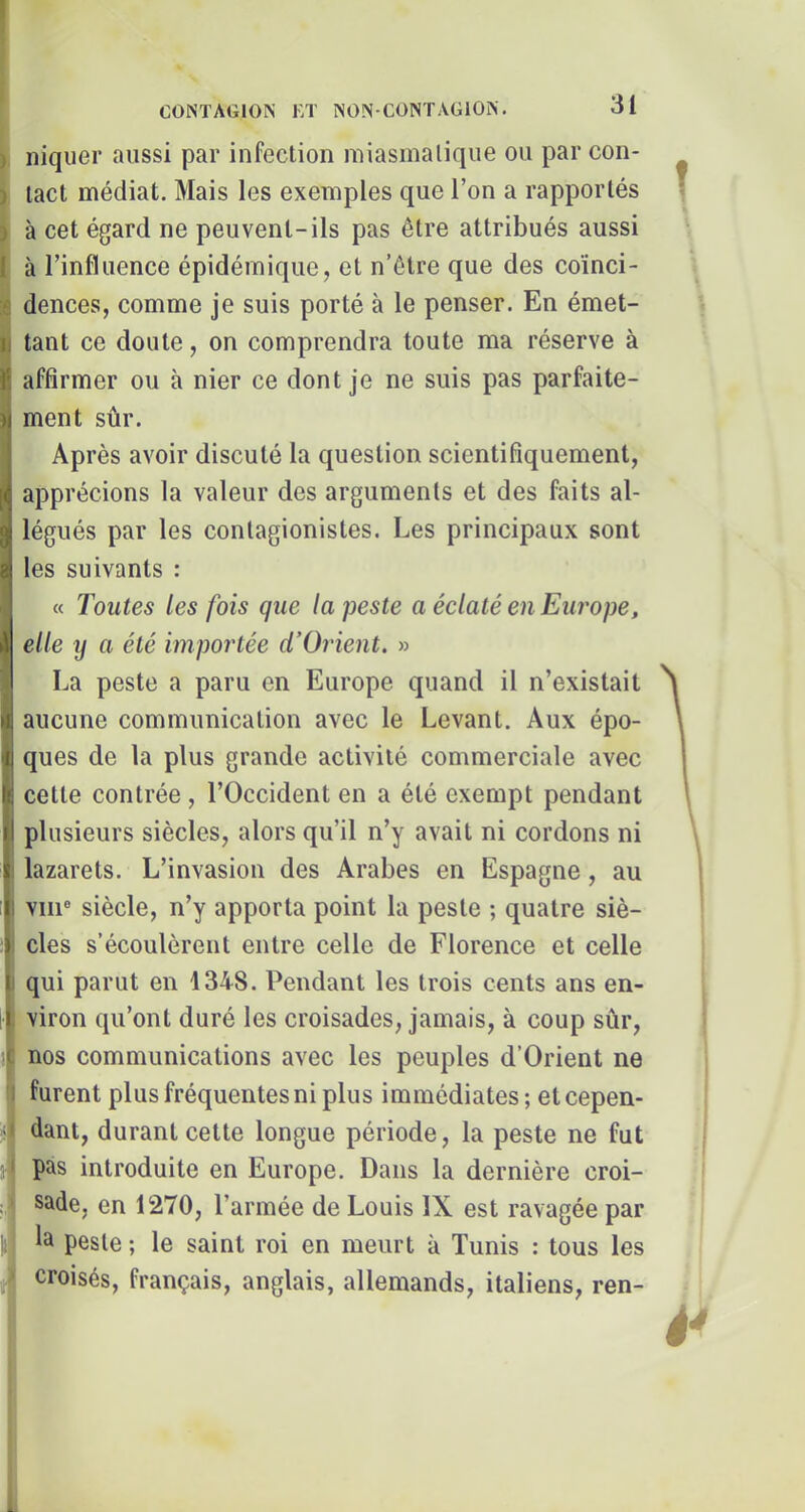 niquer aussi par infection miasmatique ou par con- tact médiat. Mais les exemples que l’on a rapportés à cet égard ne peuvent-ils pas être attribués aussi à l’influence épidémique, et n’être que des coïnci- dences, comme je suis porté à le penser. En émet- tant ce doute, on comprendra toute ma réserve à affirmer ou à nier ce dont je ne suis pas parfaite- ment sûr. Après avoir discuté la question scientifiquement, apprécions la valeur des arguments et des faits al- légués par les contagionistes. Les principaux sont les suivants : « Toutes les fois que la peste a éclaté en Europe, elle y a été importée cTOrient. » La peste a paru en Europe quand il n’existait aucune communication avec le Levant. Aux épo- ques de la plus grande activité commerciale avec cette contrée, l’Occident en a été exempt pendant plusieurs siècles, alors qu’il n’y avait ni cordons ni ' lazarets. L’invasion des Arabes en Espagne, au 1) vin® siècle, n’y apporta point la peste ; quatre siè- ) des s’écoulèrent entre celle de Florence et celle I qui parut en 1348. Pendant les trois cents ans en- Iviron qu’ont duré les croisades, jamais, à coup sûr, nos communications avec les peuples d’Orient ne furent plus fréquentes ni plus immédiates ; et cepen- dant, durant cette longue période, la peste ne fut pas introduite en Europe. Dans la dernière croi- sade, en 1270, l’armée de Louis IX est ravagée par la peste ; le saint roi en meurt à Tunis : tous les croisés, français, anglais, allemands, italiens, ren-