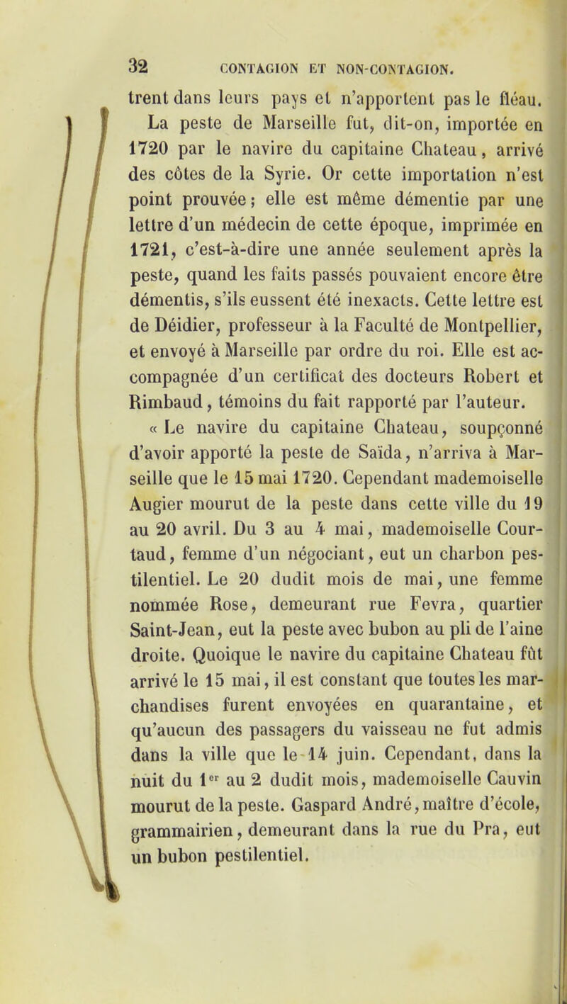 trent dans leurs pays et n’apportent pas le fléau, j La peste de Marseille fut, dit-on, importée en j 1720 par le navire du capitaine Cliateau, arrivé des côtes de la Syrie. Or cette importation n’est point prouvée ; elle est même démentie par une lettre d’un médecin de cette époque, imprimée en 1721, c’est-à-dire une année seulement après la * peste, quand les faits passés pouvaient encore être démentis, s’ils eussent été inexacts. Cette lettre est de Déidier, professeur à la Faculté de Montpellier, et envoyé à Marseille par ordre du roi. Elle est ac- compagnée d’un certificat des docteurs Robert et Rimbaud, témoins du fait rapporté par l’auteur. «Le navire du capitaine Cbateau, soupçonné d’avoir apporté la peste de Saïda, n’arriva à Mar- | seille que le 15 mai 1720. Cependant mademoiselle Augier mourut de la peste dans cette ville du 19 au 20 avril. Du 3 au 4 mai, mademoiselle Cour- taud, femme d’un négociant, eut un charbon pes- tilentiel. Le 20 dudit mois de mai, une femme nommée Rose, demeurant rue Fevra, quartier ; Saint-Jean, eut la peste avec bubon au pli de l’aine | droite. Quoique le navire du capitaine Cbateau fût ! arrivé le 15 mai, il est constant que toutes les mar- J chandises furent envoyées en quarantaine, et qu’aucun des passagers du vaisseau ne fut admis dans la ville que le-14 juin. Cependant, dans la ' huit du 1® au 2 dudit mois, mademoiselle Cauvin mourut de la peste. Gaspard André, maître d’école, grammairien, demeurant dans la rue du Pra, eut un bubon pestilentiel.