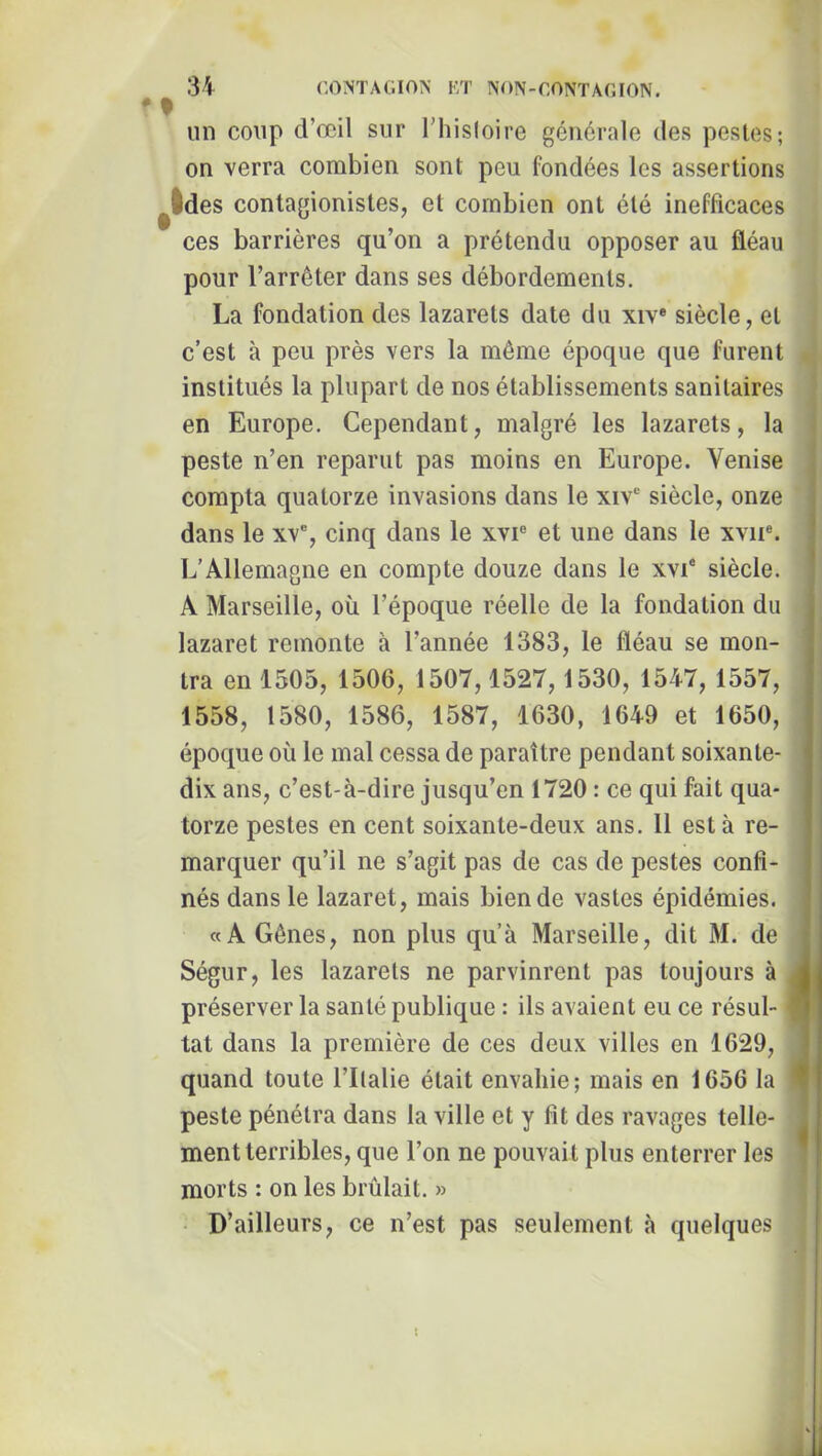 un coup d’œil sur Thisloire générale des pestes; on verra combien sont peu fondées les assertions ^Ides contagionistes, et combien ont été inefficaces ces barrières qu’on a prétendu opposer au fléau pour l’arrêter dans ses débordements. La fondation des lazarets date du xiv« siècle, et c’est à peu près vers la même époque que furent institués la plupart de nos établissements sanitaires en Europe. Cependant, malgré les lazarets, la peste n’en reparut pas moins en Europe. Venise compta quatorze invasions dans le xiv siècle, onze dans le xv% cinq dans le xvi® et une dans le xvii®. L’Allemagne en compte douze dans le xvi® siècle. A Marseille, où l’époque réelle de la fondation du lazaret remonte à l’année 1383, le fléau se mon- tra en 1505, 1506, 1507,1527,1530, 1547, 1557, 1558, 1580, 1586, 1587, 1630, 1649 et 1650, époque où le mal cessa de paraître pendant soixante- dix ans, c’est-à-dire jusqu’en 1720 : ce qui fait qua- torze pestes en cent soixante-deux ans. 11 esta re- marquer qu’il ne s’agit pas de cas de pestes confi- nés dans le lazaret, mais bien de vastes épidémies. «A Gênes, non plus qu’à Marseille, dit M. de Ségur, les lazarets ne parvinrent pas toujours à préserver la santé publique : ils avaient eu ce résul- tat dans la première de ces deux villes en 1629, quand toute l’Italie était envahie; mais en 1656 la peste pénétra dans la ville et y fit des ravages telle- ment terribles, que l’on ne pouvait plus enterrer les morts : on les brûlait. » • D’ailleurs, ce n’est pas seulement à quelques I