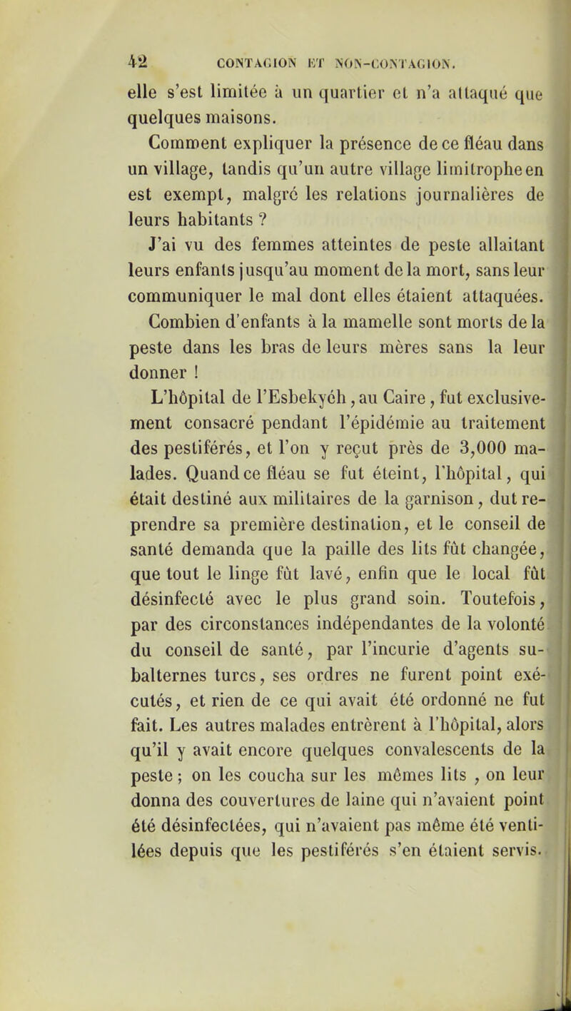 elle s’est limitée à un quartier et n’a attaqué que quelques maisons. Comment expliquer la présence de ce fléau dans un village, tandis qu’un autre village limitrophe en est exempt, malgré les relations journalières de leurs habitants ? J’ai vu des femmes atteintes de peste allaitant leurs enfants jusqu’au moment delà mort, sans leur communiquer le mal dont elles étaient attaquées. Combien d’enfants à la mamelle sont morts de la peste dans les bras de leurs mères sans la leur donner ! L’hôpital de l’Esbekyéh, au Caire, fut exclusive- ment consacré pendant l’épidémie au traitement des pestiférés, et l’on y reçut près de 3,000 ma- lades. Quand ce fléau se fut éteint, l'impital, qui était destiné aux militaires de la garnison, dut re- prendre sa première destination, et le conseil de santé demanda que la paille des lits fût changée, que tout le linge fut lavé, enfin que le local fût désinfecté avec le plus grand soin. Toutefois, par des circonstances indépendantes de la volonté du conseil de santé, par l’incurie d’agents su- balternes turcs, ses ordres ne furent point exé- cutés, et rien de ce qui avait été ordonné ne fut fait. Les autres malades entrèrent à l’hôpital, alors qu’il y avait encore quelques convalescents de la peste ; on les coucha sur les mômes lits , on leur donna des couvertures de laine qui n’avaient point été désinfectées, qui n’avaient pas même été venti- lées depuis que les pestiférés s’en étaient servis.