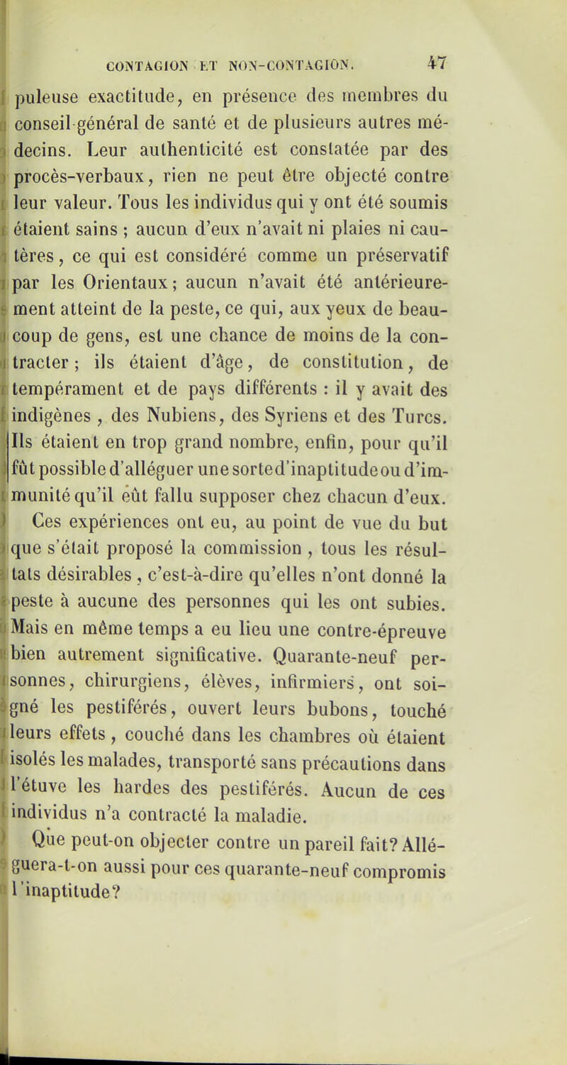 pilleuse exactitude, en présence des membres du conseil général de santé et de plusieurs autres mé- decins. Leur authenticité est constatée par des procès-verbaux, rien ne peut être objecté contre î leur valeur. Tous les individus qui y ont été soumis étaient sains ; aucun d’eux n’avait ni plaies ni cau- tères, ce qui est considéré comme un préservatif par les Orientaux; aucun n’avait été antérieure- ment atteint de la peste, ce qui, aux yeux de beau- coup de gens, est une chance de moins de la con- tracter; ils étaient d’âge, de constitution, de I tempérament et de pays différents : il y avait des 'indigènes, des Nubiens, des Syriens et des Turcs. Ils étaient en trop grand nombre, enfin, pour qu’il fût possible d’alléguer une sorted’inaptitudeou d’im- munité qu’il eût fallu supposer chez chacun d’eux. Ces expériences ont eu, au point de vue du but que s’était proposé la commission , tous les résul- tats désirables , c’est-à-dire qu’elles n’ont donné la peste à aucune des personnes qui les ont subies. Mais en même temps a eu lieu une contre-épreuve bien autrement significative. Quarante-neuf per- isonnes, chirurgiens, élèves, infirmiers, ont soi- igné les pestiférés, ouvert leurs bubons, touché leurs effets, couché dans les chambres où étaient isolés les malades, transporté sans précautions dans 1 étuve les hardes des pestiférés. Aucun de ces l individus n’a contracté la maladie. ) Qiie peut-on objecter contre un pareil fait? Allé- 9 guera-t-on aussi pour ces quarante-neuf compromis B l ’inaptitude?