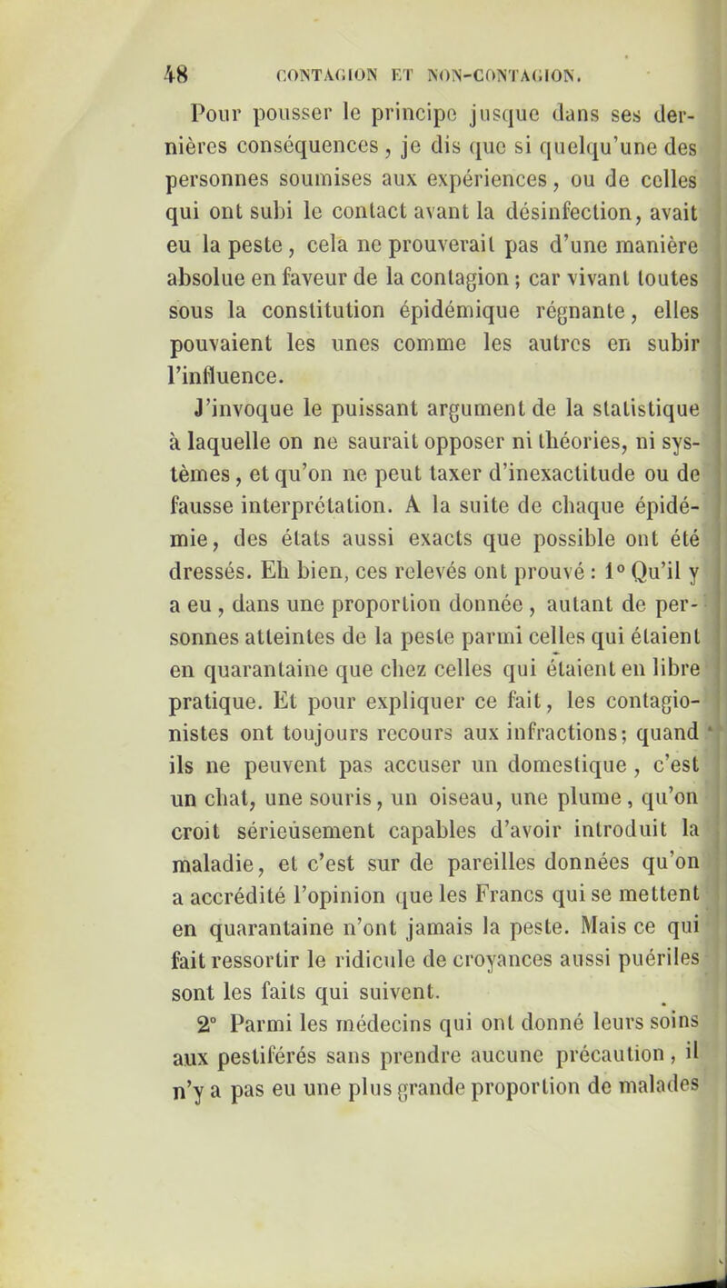 Pour pousser le principe jusque dans ses der- nières conséquences , je dis (pie si quelqu’une des personnes soumises aux expériences, ou de celles qui ont subi le contact avant la désinfection, avait eu la peste, cela ne prouverait pas d’une manière absolue en faveur de la contagion ; car vivant toutes sous la constitution épidémique régnante, elles pouvaient les unes comme les autres en subir l’influence. J’invoque le puissant argument de la statistique à laquelle on ne saurait opposer ni théories, ni sys- tèmes , et qu’on ne peut taxer d’inexactitude ou de fausse interprétation. A la suite de chaque épidé- mie, des états aussi exacts que possible ont été dressés. Eh bien, ces relevés ont prouvé : 1° Qu’il y a eu , dans une proportion donnée , autant de per- sonnes atteintes de la peste parmi celles qui étaient en quarantaine que chez celles qui étaient en libre pratique. Et pour expliquer ce fait, les contagio- nistes ont toujours recours aux infractions; quand ‘ ils ne peuvent pas accuser un domestique , c’est un chat, une souris, un oiseau, une plume, qu’on croit sérieusement capables d’avoir introduit la maladie, et c’est sur de pareilles données qu’on a accrédité l’opinion que les Francs qui se mettent en quarantaine n’ont jamais la peste. Mais ce qui fait ressortir le ridicule de croyances aussi puériles sont les faits qui suivent. 2° Parmi les médecins qui ont donné leurs soins aux pestiférés sans prendre aucune précaution, il n’y a pas eu une plus grande proportion de malades