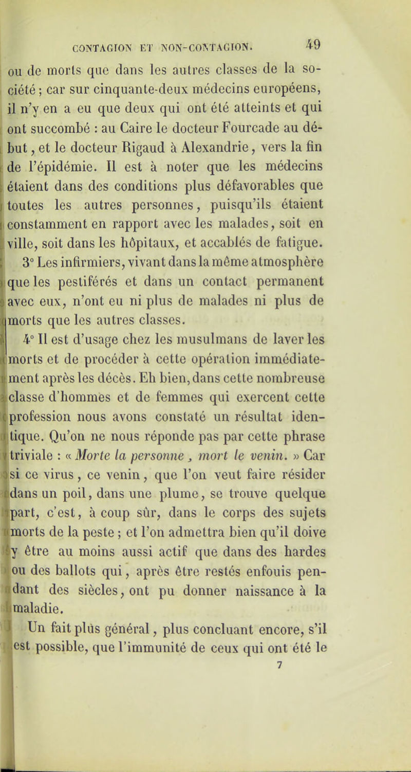 OU de morts que dans les autres classes de la so- ciété ; car sur cinquante-deux médecins européens, il n’y en a eu que deux qui ont été atteints et qui [ ont succombé : au Caire le docteur Fourcade au dé- [ but, et le docteur Rigaud à Alexandrie, vers la fin ; de l’épidémie. Il est à noter que les médecins étaient dans des conditions plus défavorables que toutes les autres personnes, puisqu’ils étaient • constamment en rapport avec les malades, soit en ville, soit dans les hôpitaux, et accablés de fatigue. 3° Les infirmiers, vivant dans la même atmosphère ; que les pestiférés et dans un contact permanent avec eux, n’ont eu ni plus de malades ni plus de morts que les autres classes. 4° Il est d’usage chez les musulmans de laver les morts et de procéder à cette opération immédiate- ment après les décès. Eh bien, dans cette nombreuse •classe d’hommes et de femmes qui exercent cette •profession nous avons constaté un résultat iden- |tique. Qu’on ne nous réponde pas par cette phrase 1‘ triviale ; « Moi^te la personne, mort le venin. » Car si ce virus, ce venin, que l’on veut faire résider |dans un poil, dans une plume, se trouve quelque iipart, c’est, à coup sûr, dans le corps des sujets mmorts de la peste ; et l’on admettra bien qu’il doive ily être au moins aussi actif que dans des hardes ^ou des ballots qui, après être restés enfouis pen- idant des siècles, ont pu donner naissance à la ^maladie. 5 Un fait plus général, plus concluant encore, s’il ^^est possible, que l’immunité de ceux qui ont été le . 7 i!