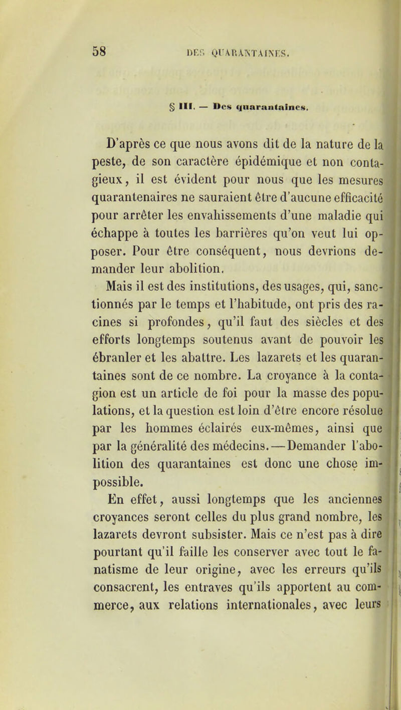 § III. — Des qnarantaincs. D’après ce que nous avons dit de la nature de la peste, de son caractère épidémique et non conta- gieux, il est évident pour nous que les mesures quarantenaires ne sauraient être d’aucune efficacité | pour arrêter les envahissements d’une maladie qui > échappe à toutes les barrières qu’on veut lui op- poser. Pour être conséquent, nous devrions de- i mander leur abolition. I Mais il est des institutions, des usages, qui, sanc- | lionnés par le temps et l’habitude, ont pris des ra- j cines si profondes, qu’il faut des siècles et des efforts longtemps soutenus avant de pouvoir les ébranler et les abattre. Les lazarets et les quaran- taines sont de ce nombre. La croyance à la conta- • gion est un article de foi pour la masse des popu- ^ j lations, et la question est loin d’êlre encore résolue j par les hommes éclairés eux-mêmes, ainsi que i par la généralité des médecins.—Demander l’abo- | lition des quarantaines est donc une chose im- 1^ possible. En effet, aussi longtemps que les anciennes ? croyances seront celles du plus grand nombre, les lazarets devront subsister. Mais ce n’est pas à dire pourtant qu’il faille les conserver avec tout le fa- ' natisme de leur origine, avec les erreurs qu’ils I consacrent, les entraves qu’ils apportent au com- merce, aux relations internationales, avec leurs