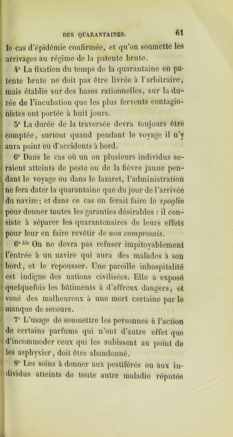 le cas d’épidémie confirmée, et qu’on soumette les I arrivages au régime de la patente brute. 4“ La fixation du temps de la quarantaine en pa- ï lente brute ne doit pas être livrée à l’arbitraire, c mais établie sur des bases rationnelles, sur ladu- I rée de l’incubation que les plus fervents contagio- i nistes ont portée à huit jours. 5° La durée de la traversée devra toujours être I comptée, surtout quand pendant le voyage il n’y i aura point eu d’accidents à bord. ) 6° Dans le cas où un ou plusieurs individus se- i raient atteints de peste ou de la fièvre jaune pen- ( dant le voyage ou dans le lazaret, l’administration ne fera dater la quarantaine que du jour de l’arrivée ! du navire; et dans ce cas on ferait faire le spoglio ( pour donner toutes les garanties désirables : il con- . siste à séparer les quarantenaires de leurs effets < pour leur en faire revêtir de non compromis. 1 Qo bis Qn J10 devra pas refuser impitoyablement ! l’entrée à un navire qui aura des malades à son fbord, et le repousser. Une pareille inhospitalité est indigne des nations civilisées. Elle a exposé quelquefois les bâtiments à d’affreux dangers, et I voué des malheureux à une mort certaine par le I manque de secours. 7 L’usage de soumettre les personnes à l’action de certains parfums qui n’ont d’autre effet que d’incommoder ceux qui les subissent au point de les asphyxier, doit être abandonné. ' 8° Les soins à donner aux pestiférés ou aux in- dividus atteints de toute autre maladie réputée