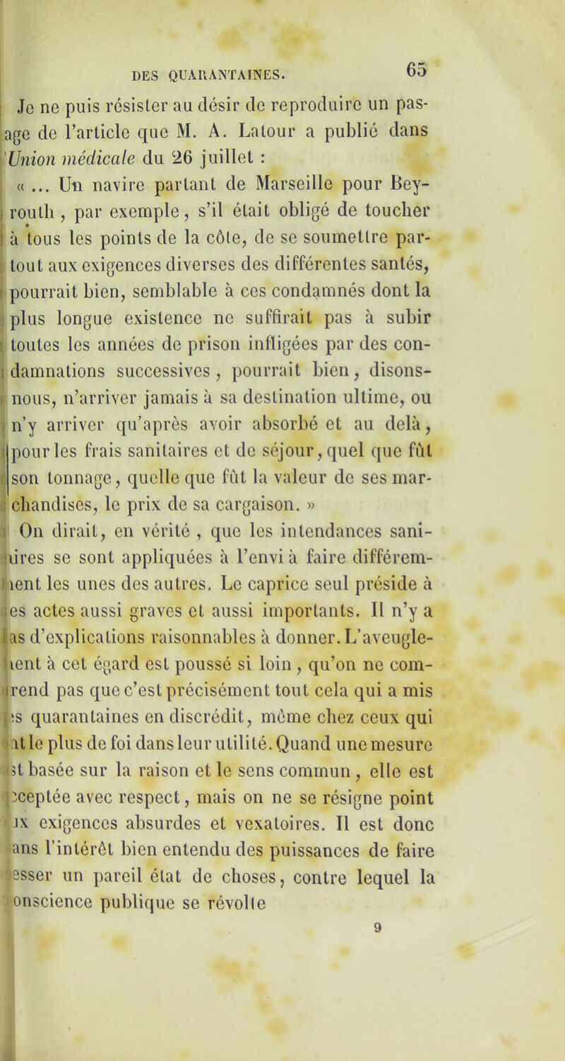 DES QUAUANTAINES. Je ne puis résisler au désir de reproduire un pas- age de l’article que M. A. Latour a publié dans (Union médicale du 26 juillet : c( ... Uii navire partant de Marseille pour Bey- routh , par exemple, s’il était obligé de toucher à tous les points de la côle, de se soumettre par- k tout aux exigences diverses des différentes santés, pourrait bien, semblable à ces condamnés dont la :plus longue existence ne suffirait pas à subir ; toutes les années de prison infligées par des con- damnations successives, pourrait bien, disons- nous, n’arriver jamais à sa destination ultime, ou n’y arriver qu’après avoir absorbé et au delà, pour les frais sanitaires et de séjour, quel que fut Îson tonnage, quelle que fut la valeur de ses mar- chandises, le prix de sa cargaison. » I On dirait, en vérité , que les intendances sani- ^lires se sont appliquées à l’envi à faire différem- |ient les unes des autres. Le caprice seul préside à «es actes aussi graves et aussi importants. Il n’y a (as d’explications raisonnables à donner. L’aveugle- lent à cet égard est poussé si loin , qu’on ne com- irend pas que c’est précisément tout cela qui a mis !s quarantaines en discrédit, môme chez ceux qui at le plus de foi dans leur utilité. Quand une mesure 3t basée sur la raison et le sens commun, elle est (jîceptée avec respect, mais on ne se résigne point Vix exigences absurdes et vexatoires. Il est donc ians l’intérôt bien entendu des puissances de faire î|esser un pareil état de choses, contre lequel la >onscience publique se révol le f 9