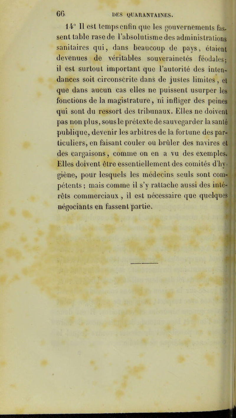 GG 14 11 est temps enfin que les gonvernemenls Fas- sent table rase de l’absolutisme des administrations sanitaires qui, dans beaucoup de pays, étaient devenues de véritables souverainetés féodales; il est surtout important que l’autorité des inten- • dances soit circonscrite dans de justes limites, et que dans aucun cas elles ne puissent usurper les fonctions de la magistrature, ni infliger des peines qui sont du ressort des tribunaux. Elles ne doivent pas non plus, sous le prétexte de sauvegarder la santé publique, devenir les arbitres de la fortune des par- ticuliers, en faisant couler ou brûler des navires et des cargaisons, comme on en a vu des exemples. Elles doivent être essentiellement des comités d'hy- giène, pour lesquels les médecins seuls sont com- pétents ; mais comme il s’y rattache aussi des inté- rêts commerciaux , il est nécessaire que quelques négociants en fassent partie. i