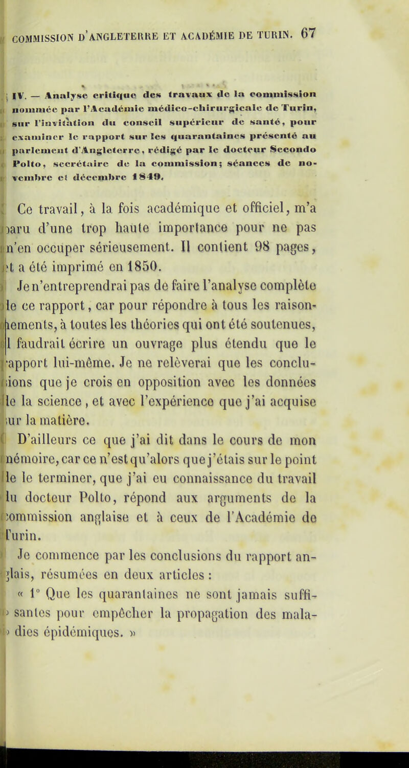 j IV. — Analyse critique des travaux de la commission K noinniéc par l’Académie médico-cliirurgicale de Turin, Il sur l’invitation du conseil supérieur de santé, pour s. examiner le rapport sur les «|uarantaines présenté au Il parlement d'Angleterre, rédigé par le docteur Secondo c Polto, secrétaire de la commission; séances de no- ir vcnibrc et décembre 1840. [ Ce travail, à la fois académique et officiel, m’a naru d’une trop haute importance pour ne pas nn’en occuper sérieusement. Il contient 98 pages, l't a été imprimé en 1850. ) Je n’entreprendrai pas de faire l’analyse complète J le ce rapport, car pour répondre à tous les raison- otiemenls, à toutes les théories qui ont été soutenues, âl faudrait écrire un ouvrage plus étendu que le l’apport lui-même. Je ne relèverai que les conclu- Jiions que je crois en opposition avec les données lie la science , et avec l’expérience que j’ai acquise |iur la matière. (' D’ailleurs ce que j’ai dit dans le cours de mon mémoire, car ce n’est qu’alors que j’étais sur le point Ile le terminer, que j’ai eu connaissance du travail » lu docteur Polto, répond aux arguments de la lîommission anglaise et à ceux de l’Académie do furin. Je commence par les conclusions du rapport an- ^glais, résumées en deux articles : « 1“ Que les quarantaines ne sont jamais suffi- santes pour empêcher la propagation des mala- dies épidémiques.