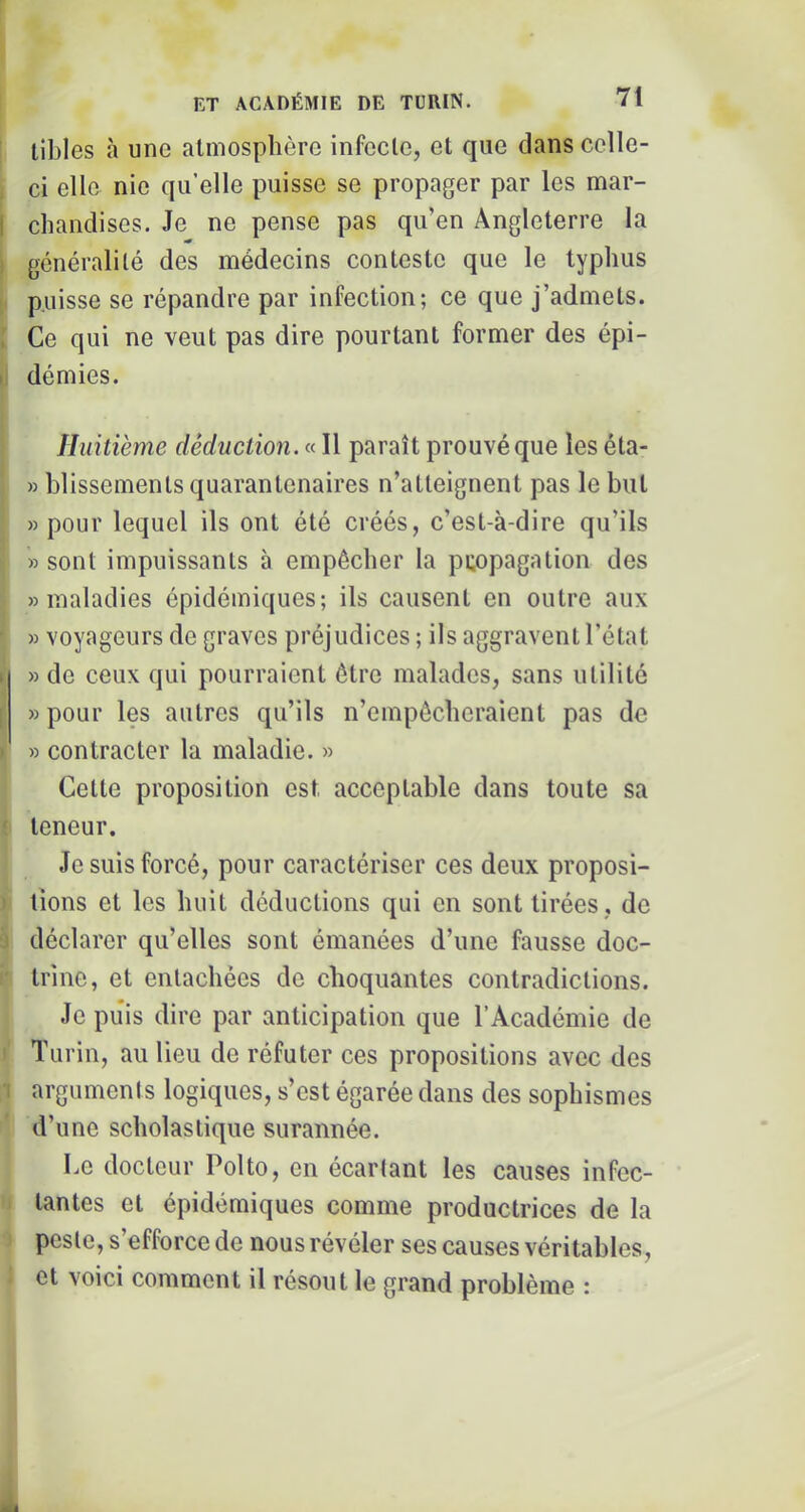 libles à une atmosphère infecte, et que dans celle- , ci elle nie qu’elle puisse se propager par les mar- 1 chandises. Je ne pense pas qu’en Angleterre la î général!lé des médecins conteste que le typhus puisse se répandre par infection; ce que j’admets. . Ce qui ne veut pas dire pourtant former des épi- I dé mies. Huitième déduction. « Il paraît prouvé que les éta- » hlissements quarantcnaires n’atteignent pas le hul » pour lequel ils ont été créés, c’est-à-dire qu’ils » sont impuissants à empêcher la puopagation des «maladies épidémiques; ils causent en outre aux « voyageurs de graves préjudices ; ils aggravent l’état » de ceux qui pourraient être malades, sans utilité ; » pour les autres qu’ils n’empêcheraient pas de ' » contracter la maladie. » Cette proposition est acceptable dans toute sa teneur. Je suis forcé, pour caractériser ces deux proposi- tions et les huit déductions qui en sont tirées , de ’ déclarer qu’elles sont émanées d’une fausse doc- trine, et entachées de choquantes contradictions. Je puis dire par anticipation que l’Académie de ; Turin, au lieu de réfuter ces propositions avec des •i arguments logiques, s’est égarée dans des sophismes d’une scholastique surannée. Le docteur Polto, en écartant les causes infec- f tantes et épidémiques comme productrices de la 1 peste, s’efforce de nous révéler ses causes véritables, ' et voici comment il résout le grand problème :