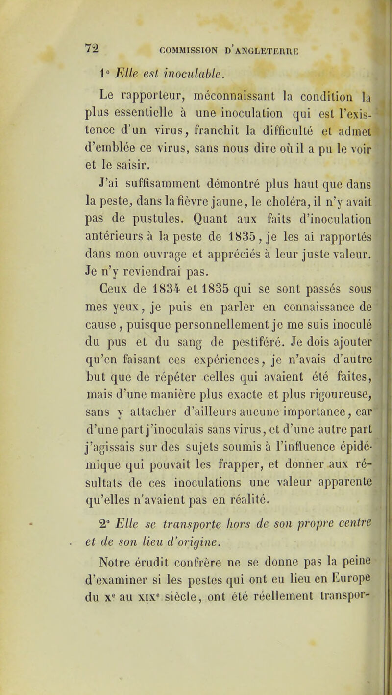 1“ Elle est inoculable. Le rapporteur, méconnaissant la condition la plus essentielle à une inoculation qui est l’exis- tence d’un virus, franchit la difficulté et admet d’emblée ce virus, sans nous dire où il a pu le voir et le saisir. J’ai suffisamment démontré plus haut que dans la peste, dans la fièvre jaune, le choléra, il n’y avait pas de pustules. Quant aux faits d’inoculation antérieurs à la peste de 1835, je les ai rapportés dans mon ouvrage et appréciés à leur juste valeur. Je n’y reviendrai pas. Ceux de 1834 et 1835 qui se sont passés sous mes yeux, je puis en parler en connaissance de i cause, puisque personnellement je me suis inoculé < du pus et du sang de pestiféré. Je dois ajouter ' qu’en faisant ces expériences, je n’avais d’autre i but que de répéter celles qui avaient été faites, mais d’une manière plus exacte et plus rigoureuse, , sans y attacher d’ailleurs aucune importance, car d’une part j’inoculais sans virus, et d’une autre part j’agissais sur des sujets soumis à l’influence épidé- mique qui pouvait les frapper, et donner aux ré- sultats de ces inoculations une valeur apparente qu’elles n’avaient pas en réalité. 2® Elle se transpoi'te Iwt's de son propre centre et de son lieu d’origine. Notre érudit confrère ne se donne pas la peine d’examiner si les pestes qui ont eu lieu en Europe du X® au XIX® siècle, ont été réellement transpor-