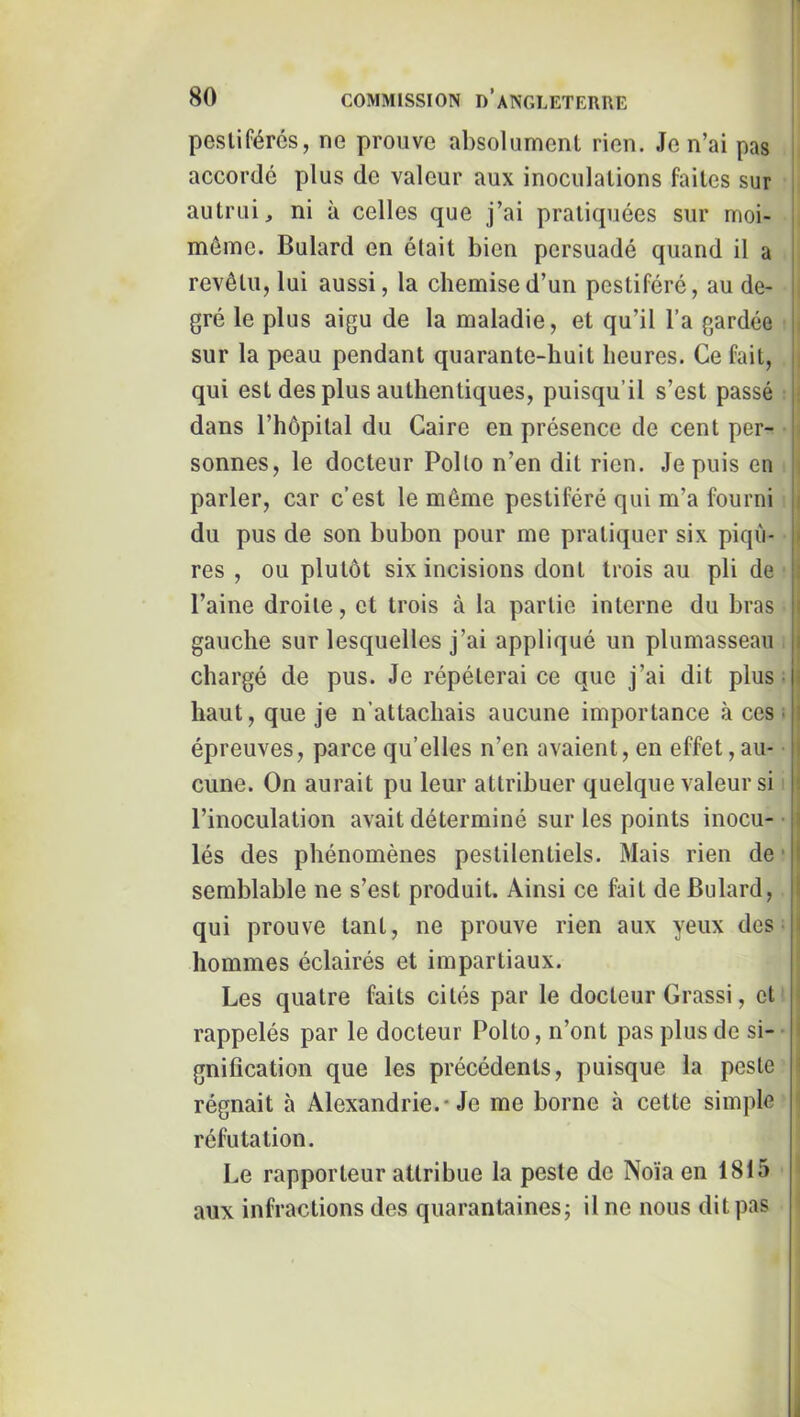 pestiférés, ne prouve absolument rien. Je n’ai pas accordé plus de valeur aux inoculations faites sur autrui, ni à celles que j’ai pratiquées sur moi- môme. Bulard en était bien persuadé quand il a revêtu, lui aussi, la chemise d’un pestiféré, au de- gré le plus aigu de la maladie, et qu’il l’a gardée ,i sur la peau pendant quarante-huit heures. Ce fait, ' qui est des plus authentiques, puisqu’il s’est passé : dans l’hôpital du Caire en présence de cent per- sonnes, le docteur Polio n’en dit rien. Je puis en parler, car c’est le môme pestiféré qui m’a fourni ji du pus de son bubon pour me pratiquer six piqii- !• res , ou plutôt six incisions dont trois au pli de î l’aine droite, et trois à la partie interne du bras |j gauche sur lesquelles j’ai appliqué un plumasseau ji chargé de pus. Je répéterai ce que j’ai dit plus; ' haut, que je n’attachais aucune importance à ces ; 3 épreuves, parce qu’elles n’en avaient, en effet, au- i cune. On aurait pu leur attribuer quelque valeur si l’inoculation avait déterminé sur les points inocu- lés des phénomènes pestilentiels. Mais rien de ■ î semblable ne s’est produit. Ainsi ce fait de Bulard, qui prouve tant, ne prouve rien aux yeux dos i hommes éclairés et impartiaux. Les quatre faits cités par le docteur Grassi, et rappelés par le docteur Polto, n’ont pas plus de si- gnification que les précédents, puisque la peste régnait à Alexandrie.* Je me borne à cette simple réfutation. Le rapporteur attribue la peste de Noïa en 1815 aux infractions des quarantaines; il ne nous dit pas