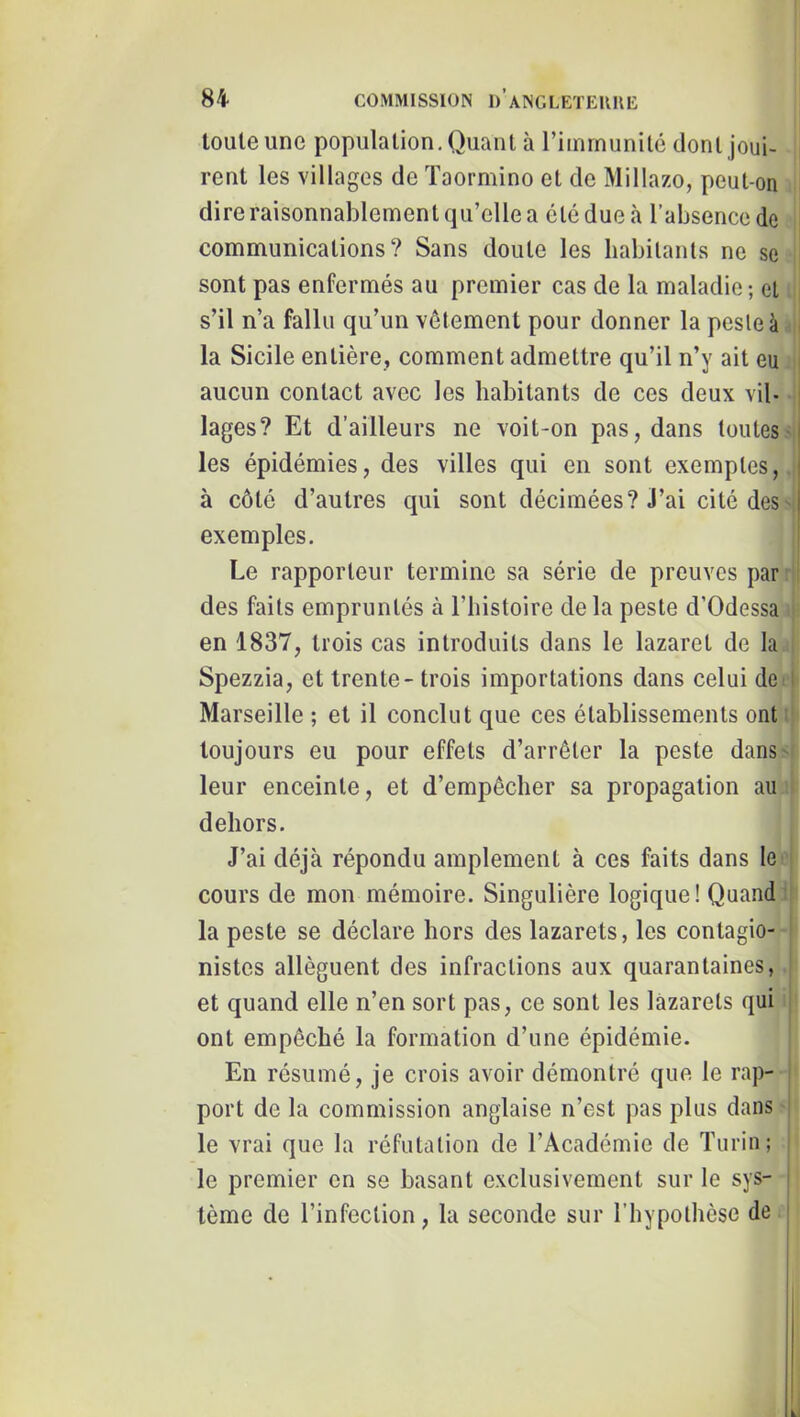 toute une population. Quant à l’immunité dont joui- rent les villages de ïaormino et de Millazo, peut-on dire raisonnablement qu’elle a été due à l’absence de communications? Sans doute les habitants ne se sont pas enfermés au premier cas de la maladie; et s’il n’a fallu qu’un vêtement pour donner la peste à i la Sicile entière, comment admettre qu’il n’y ait eu i aucun contact avec les habitants de ces deux vil- | lages? Et d’ailleurs ne voit-on pas, dans toutes- les épidémies, des villes qui en sont exemptes, à côté d’autres qui sont décimées? J’ai cité des- exemples. I Le rapporteur termine sa série de preuves par ■ i des faits empruntés à l’histoire de la peste d’Odessa en 1837, trois cas introduits dans le lazaret de la Spezzia, et trente- trois importations dans celui de:l Marseille ; et il conclut que ces établissements ont ; toujours eu pour effets d’arrêter la peste dans- leur enceinte, et d’empêcher sa propagation au dehors. J’ai déjà répondu amplement à ces faits dans le cours de mon mémoire. Singulière logique! Quand’ la peste se déclare hors des lazarets, les contagio- ' nistes allèguent des infractions aux quarantaines, ! et quand elle n’en sort pas, ce sont les lazarets qui ■ ont empêché la formation d’une épidémie. En résumé, je crois avoir démontré que le rap- i port de la commission anglaise n’est pas plus dans ! le vrai que la réfutation de l’Académie de Turin; : le premier en se basant exclusivement sur le sys- tème de l’infection, la seconde sur l’hypothèse de |