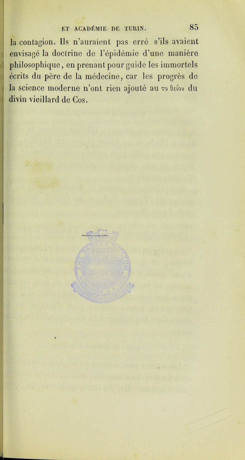 la contagion. Ils n’auraient pas erré s’ils avaient .1 envisagé la doctrine de l’épidémie d’une manière d philosophique, en prenant pour guide les immortels j écrits du père de la médecine, car les progrès de J la science moderne n’ont rien ajouté au to Oeiov du j divin vieillard de Cos. i