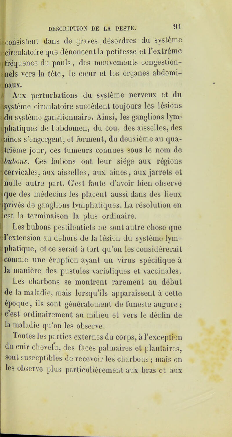 aconsislent dans de graves désordres du système 4circiilaloire que dénoncent la petitesse et l’extrême qifréquence du pouls, des mouvements congestion- anels vers la tête, le cœur et les organes abdomi- 'Cnaux. A Aux perturbations du système nerveux et du Jfeystème circulatoire succèdent toujours les lésions 3 du système ganglionnaire. Ainsi, les ganglions lym- ^pliatiques de l’abdomen, du cou, des aisselles, des naines s’engorgent, et forment, du deuxième au qua- i trième jour, ces tumeurs connues sous le nom de i bubons. Ces bubons ont leur siège aux régions cervicales, aux aisselles, aux aines, aux jarrets et I nulle autre part. C’est faute d’avoir bien observé îque des médecins les placent aussi dans des lieux ' privés de ganglions lymphatiques. La résolution en lest la terminaison la plus ordinaire, i Les bubons pestilentiels ne sont autre chose que ^l’extension au dehors de la lésion du système lym- ijphatique, et ce serait à tort qu’on les considérerait j comme une éruption ayant un virus spécifique à jla manière des pustules varioliques et vaccinales. Les charbons se montrent rarement au début de la maladie, mais lorsqu’ils apparaissent à' cette époque, ils sont généralement de funeste augure; c’est ordinairement au milieu et vers le déclin de la maladie qu’on les observe. Toutes les parties externes du corps, à l’exception du cuir chevelu, des faces palmaires et plantaires, sont susceptibles de recevoir les charbons ; mais on les observe plus particulièrement aux bras et aux