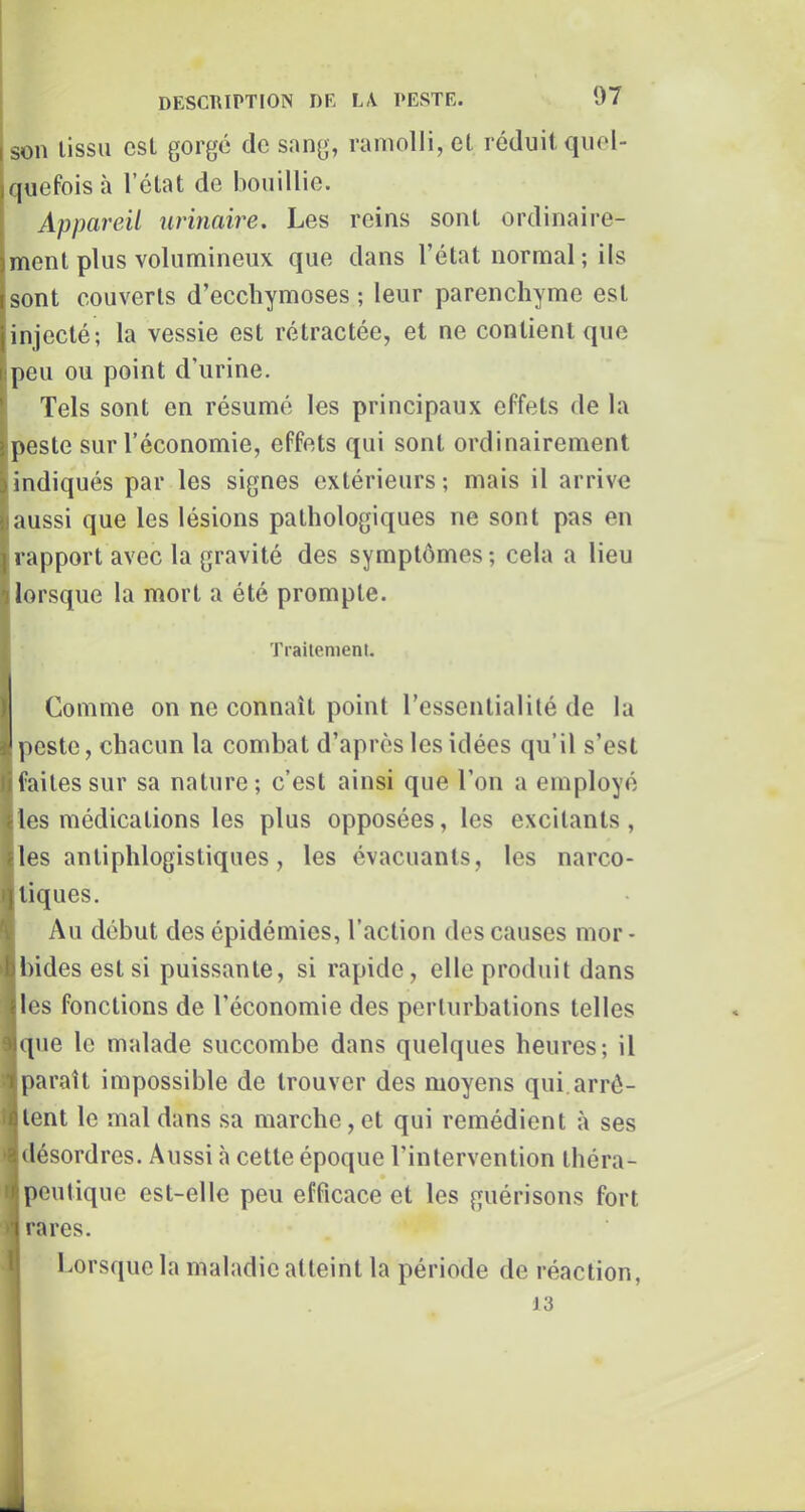 ison lissii csL gorge de sang, ramolli, el réduit quel- quefois à l’état de bouillie. Appareil urinaire. Les reins sont ordinaii’e- ment plus volumineux que dans l’état normal ; ils sont couverts d’ecchymoses ; leur parenchyme est injecté; la vessie est rétractée, et ne contient que ipeu ou point d’urine. Tels sont en résumé les principaux effets de la ^peste sur l’économie, effets qui sont ordinairement indiqués par les signes extérieurs ; mais il arrive aussi que les lésions pathologiques ne sont pas en rapport avec la gravité des symptômes ; cela a lieu lorsque la mort a été prompte. Trailemenl. Comme on ne connaît point l’essentialité de la peste, chacun la combat d’après les idées qu’il s’est faites sur sa nature; c’est ainsi que l’on a employé les médications les plus opposées, les excitants, les antiphlogistiques, les évacuants, les narco- tiques. Au début des épidémies, l’action des causes mor- 1 bides est si puissante, si rapide, elle produit dans les fonctions de l’économie des perturbations telles que le malade succombe dans quelques heures; il paraît impossible de trouver des moyens qui.arrê- tent le mal dans sa marche, et qui remédient à ses ► désordres. Aussi à cette époque l’intervention tliéra- I peutique est-elle peu efficace et les guérisons fort » rares. Lorsque la maladie atteint la période de réaction, 13