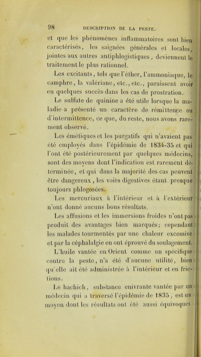 et que les phénomènes inllammaloires sont bien caractérisés, les saijjnées générales et locales, jointes aux autres antiphlogistiques, deviennent le traitement le plus rationnel. J Les excitants, tels que l’éther, l’ammoniaque, le * camphre, la valériane, etc., etc., paraissent avoir | eu quelques succès dans les cas de prostration. j Le sulfate de quinine a été utile lorsque la ma- ladie a présenté un caractère de rémittence ou d’intermittence, ce que, du reste, nous avons rare- ment observé. Les émétiques et les purgatifs qui n’avaient pas f été employés dans l’épidémie de 1834-35 et qui l’ont été postérieurement par quelques médecins, : sont des moyens dont l’indication est rarement dé- j terminée, et qui dans la majorité des cas peuvent * être dangereux , les voies digestives étant presque ' toujours plilogosées. Les mercuriaux à l’intérieur et à l’extérieur n’ont donné aucuns bons résultats. Les affusions et les immersions froides n’ont pas I produit des avantages bien marqués; cependant ' les malades tourmentés par une chaleur excessive et par la céphalalgie en ont éprouvé du soulagement. L’huile vantée en Orient comme un spécifique contre la peste, n’a été d’aucune utilité, bien qu’elle ait été administrée à l’intérieur et en fric- tions. , Le hachich , substance enivrante vantée par un médecin qui a traversé l’épidémie de 1835, est un moyen dont les résultats ont été aussi équivoques