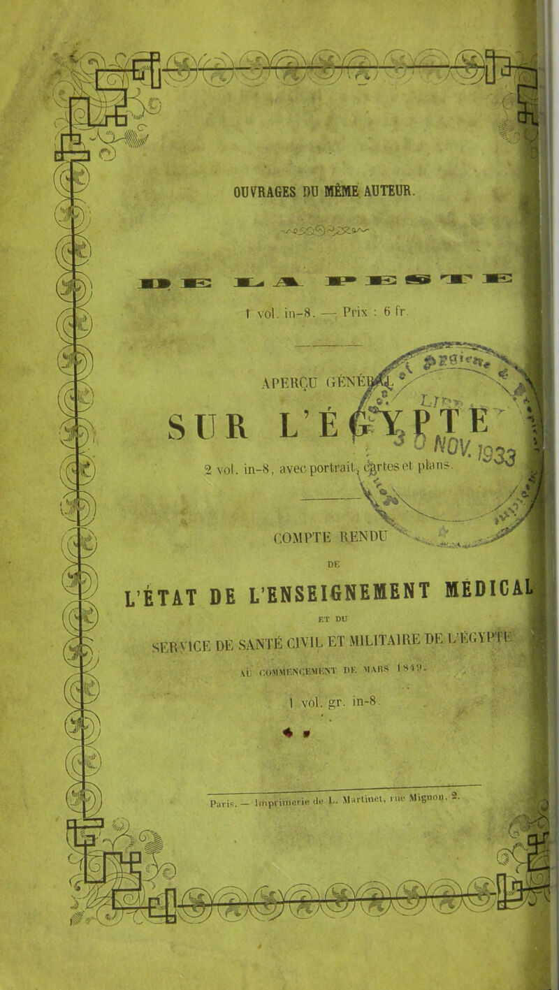 OUVRAGES DU MÊME AUTEUR. ■J- sSQy') t vol. in-8. — Prix : 6 fr ^vjl .APERÇU , Ur'.r \ SUR L’E^YjPTE' ■. ''“OKjg., 2 vol. in-8, avec portrait., certesl'i plan>. V <. ./O CO-MPTE RENDU L’ÉTAT DE L’ENSEIGNElftENT MÉDICAL^ ET DU SERVICE DE SANTÉ CIVIL, ET MILITAIRE DE 1. ÉGADrL VIJ r.üMMI-.NEEMENT DE^ M.MlS IS'tîl. 1 vol. gr. in-8, 4 w Paris. - l.nprimeri« .le l- Marlinet, nu- .Mignou. 2.