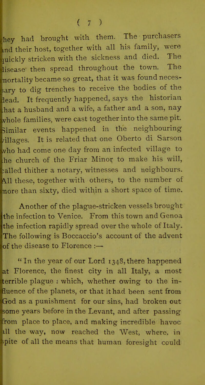 ;hey had brought with them. The purchasers md their host, together with all his family, were juickly stricken with the sickness and died. The disease’ then spread throughout the town. The mortality became so great, that it was found neces- sary to dig trenches to receive the bodies of the lead. It frequently happened, says the historian .hat a husband and a wife, a father and a son, nay vhole families, were cast together into the same pit. similar events happened in the neighbouring ullages. It is related that one Oberto di Sarson vho had come one day from an infected village to he church of the Friar Minor to make his will, called thither a notary, witnesses and neighbours. \11 these, together with others, to the number of nore than sixty, died within a short space of time. Another of the plague-stricken vessels brought the infection to Venice. From this town and Genoa the infection rapidly spread over the whole of Italy. The following is Boccaccio’s account of the advent of the disease to Florence :— “In the year of our Lord 1348,there happened at Florence, the finest city in all Italy, a most terrible plague : which, whether owing to the in- fluence of the planets, or that it had been sent from God as a punishment for our sins, had broken out some years before in the Levant, and after passing from place to place, and making incredible havoc ill the way, now reached the West, where, in ;pite of all the means that human foresight could