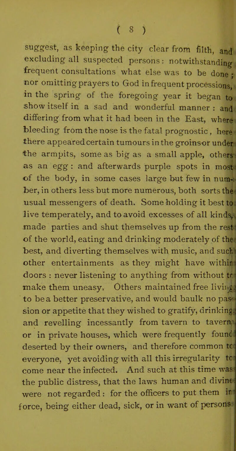 suggest, as keeping the city clear from filth, and excluding all suspected persons: notwithstanding frequent consultations what else was to be done ; nor omitting prayers to God infrequent processions, in the spring of the foregoing year it began to show itself in a sad and wonderful manner : and differing from what it had been in the East, where bleeding from the nose is the fatal prognostic, here there appeared certain tumours in the groinsor under the armpits, some as big as a small apple, others as an egg : and afterwards purple spots in most • of the body, in some cases large but few in num- ber, in others less but more numerous, both sorts the usual messengers of death. Some holding it best to live temperately, and to avoid excesses of all kinds,. made parties and shut themselves up from the rest-: of the world, eating and drinking moderately of the i best, and diverting themselves with music, and such i other entertainments as they might have within n doors : never listening to anything from without tr i make them uneasy. Others maintained free living, to be a better preservative, and would baulk no pas- sion or appetite that they wished to gratify, drinking.; and revelling incessantly from tavern to tavern, or in private houses, which were frequently founc deserted by their owners, and therefore common tc everyone, yet avoiding with all this irregularity tc come near the infected. And such at this time was- the public distress, that the laws human and divine were not regarded : for the officers to put them in force, being either dead, sick, or in want of persons