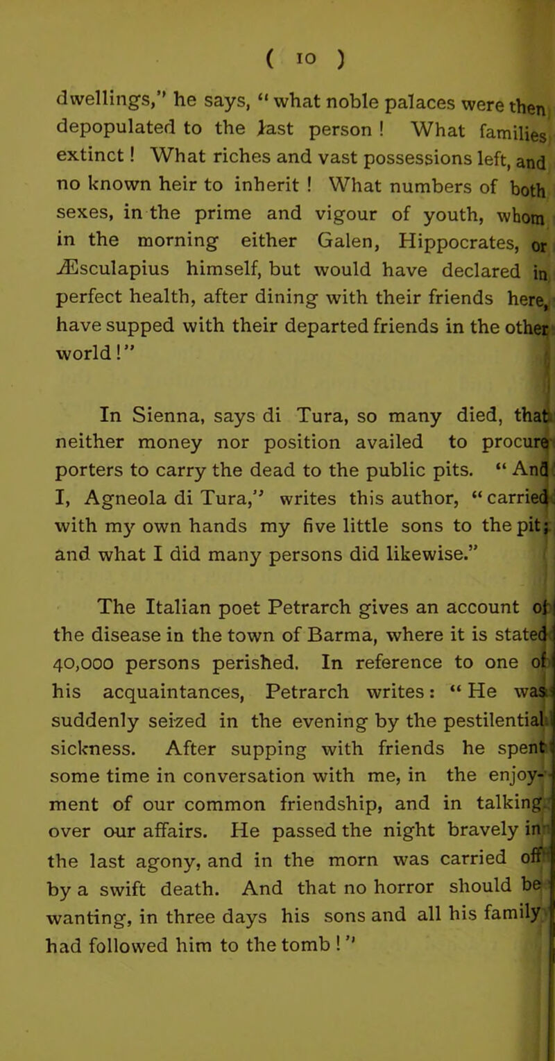 dwellings,” he says, “ what noble palaces were then depopulated to the last person ! What families extinct! What riches and vast possessions left, and no known heir to inherit ! What numbers of both sexes, in the prime and vigour of youth, whom in the morning either Galen, Hippocrates, or iEsculapius himself, but would have declared in perfect health, after dining with their friends here, have supped with their departed friends in the other world!” I In Sienna, says di Tura, so many died, that neither money nor position availed to procure porters to carry the dead to the public pits. “ And I, Agneola di Tura,” writes this author, “ carried with my own hands my five little sons to the pit; and what I did many persons did likewise.” The Italian poet Petrarch gives an account of | the disease in the town of Barma, where it is stated j 40,000 persons perished. In reference to one of his acquaintances, Petrarch writes: “ He was suddenly seized in the evening by the pestilential sickness. After supping with friends he spent some time in conversation with me, in the enjoy- ment of our common friendship, and in talking, over our affairs. He passed the night bravely in the last agony, and in the morn was carried off by a swift death. And that no horror should be wanting, in three days his sons and all his family had followed him to the tomb ! ”