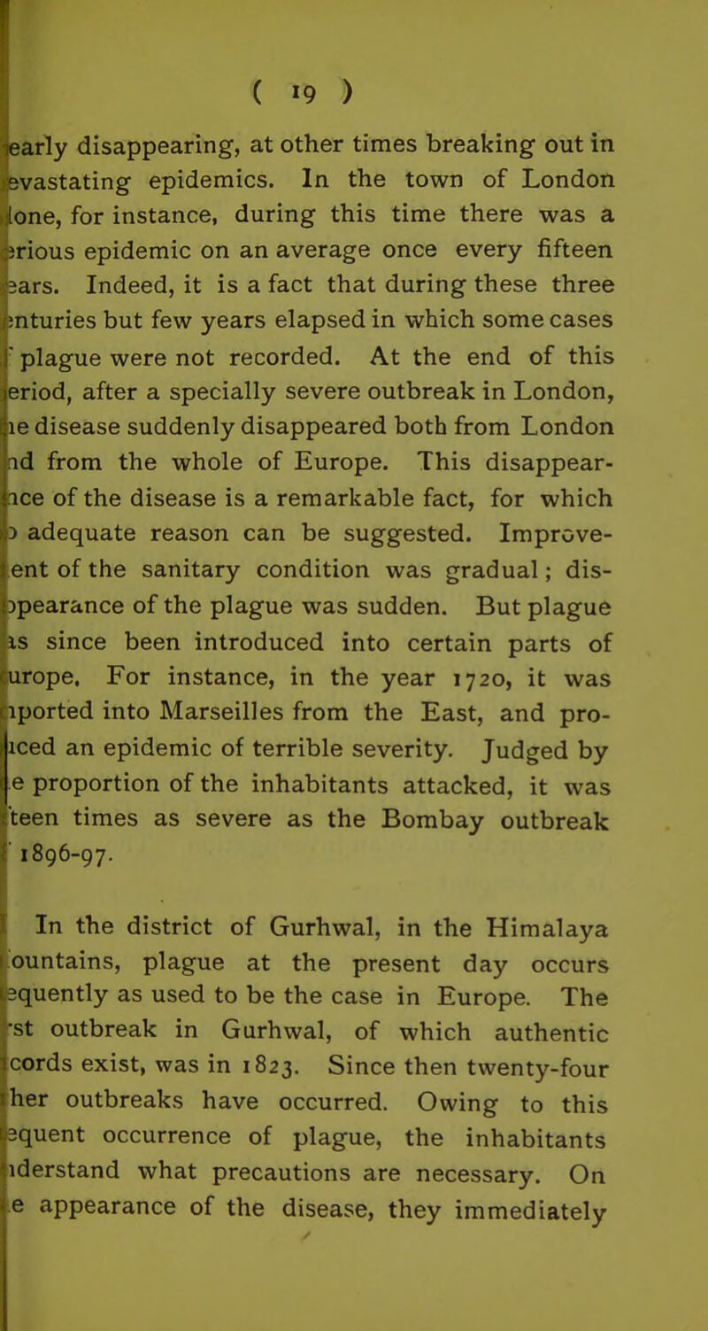 early disappearing, at other times breaking out in jevastating epidemics. In the town of London tone, for instance, during this time there was a rious epidemic on an average once every fifteen :ars. Indeed, it is a fact that during these three nturies but few years elapsed in which some cases ' plague were not recorded. At the end of this eriod, after a specially severe outbreak in London, le disease suddenly disappeared both from London ad from the whole of Europe. This disappear- ice of the disease is a remarkable fact, for which a adequate reason can be suggested. Improve- ent of the sanitary condition was gradual; dis- apearance of the plague was sudden. But plague is since been introduced into certain parts of europe. For instance, in the year 1720, it was Dported into Marseilles from the East, and pro- iced an epidemic of terrible severity. Judged by e proportion of the inhabitants attacked, it was teen times as severe as the Bombay outbreak 1896-97. In the district of Gurhwal, in the Himalaya ountains, plague at the present day occurs equently as used to be the case in Europe. The -st outbreak in Gurhwal, of which authentic cords exist, was in 1823. Since then twenty-four her outbreaks have occurred. Owing to this equent occurrence of plague, the inhabitants iderstand what precautions are necessary. On e appearance of the disease, they immediately