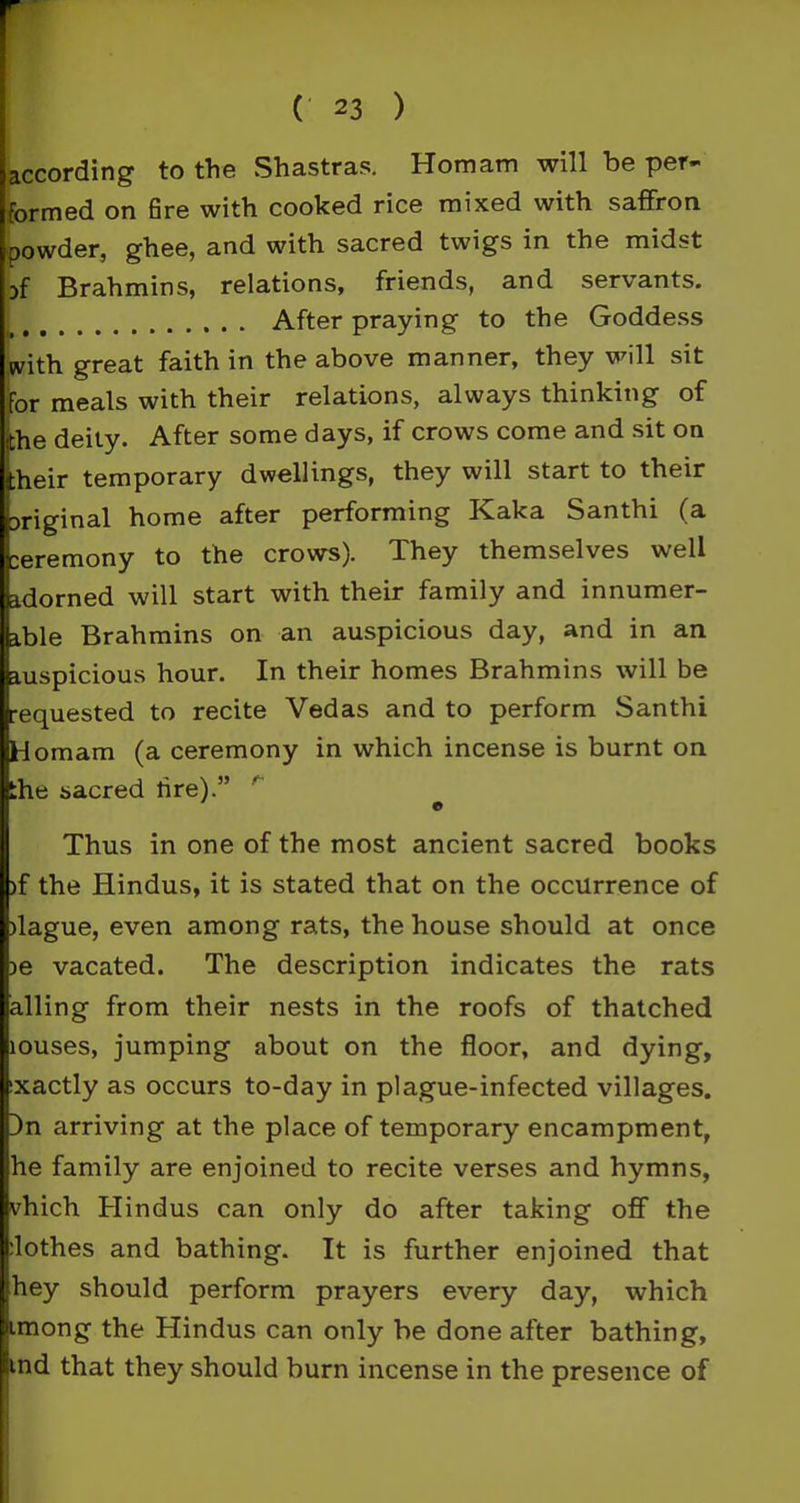according to the Shastras. Homam will be per- formed on fire with cooked rice mixed with saffron powder, ghee, and with sacred twigs in the midst yf Brahmins, relations, friends, and servants. After praying to the Goddess with great faith in the above manner, they will sit for meals with their relations, always thinking of he deity. After some days, if crows come and sit on heir temporary dwellings, they will start to their original home after performing Kaka Santhi (a ceremony to the crows). They themselves well adorned will start with their family and innumer- able Brahmins on an auspicious day, and in an auspicious hour. In their homes Brahmins will be equested to recite Vedas and to perform Santhi Homam (a ceremony in which incense is burnt on :he sacred lire).” Thus in one of the most ancient sacred books )f the Hindus, it is stated that on the occurrence of )lague, even among rats, the house should at once ie vacated. The description indicates the rats ailing from their nests in the roofs of thatched louses, jumping about on the floor, and dying, exactly as occurs to-day in plague-infected villages. )n arriving at the place of temporary encampment, he family are enjoined to recite verses and hymns, vhich Hindus can only do after taking off the :lothes and bathing. It is further enjoined that hey should perform prayers every day, which imong the Hindus can only be done after bathing, ind that they should burn incense in the presence of