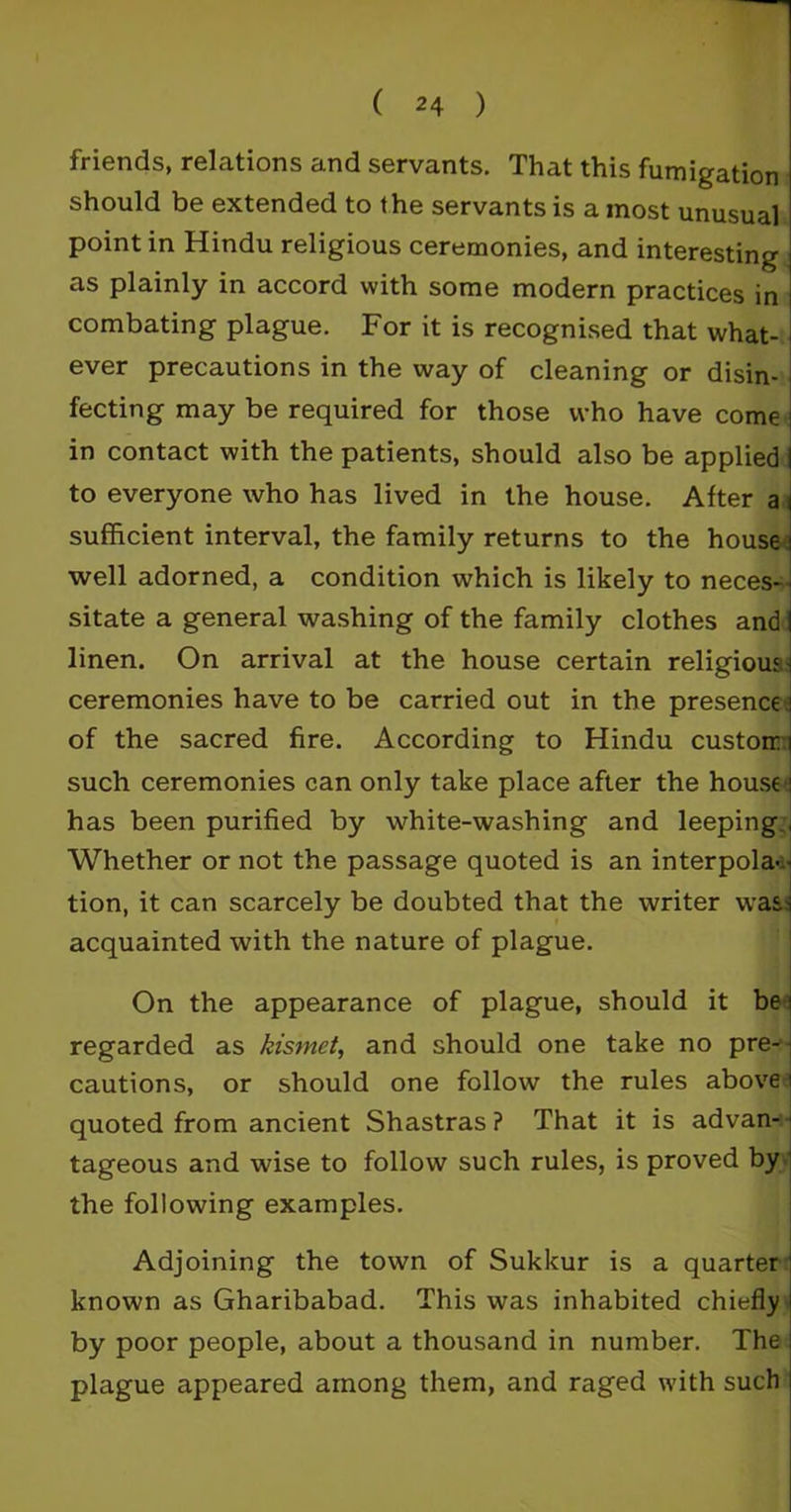 friends, relations and servants. That this fumigation should be extended to the servants is a most unusual point in Hindu religious ceremonies, and interesting as plainly in accord with some modern practices in combating plague. For it is recognised that what- ever precautions in the way of cleaning or disin- fecting may be required for those who have come j in contact with the patients, should also be applied I to everyone who has lived in the house. After a i sufficient interval, the family returns to the house well adorned, a condition which is likely to neces- sitate a general washing of the family clothes and I linen. On arrival at the house certain religious-i ceremonies have to be carried out in the presence i of the sacred fire. According to Hindu custom ] such ceremonies can only take place after the house i has been purified by white-washing and leeping , Whether or not the passage quoted is an interpola - tion, it can scarcely be doubted that the writer was-i acquainted with the nature of plague. On the appearance of plague, should it be i regarded as kismet, and should one take no pre-1 cautions, or should one follow the rules above i quoted from ancient Shastras? That it is advan-1 tageous and wise to follow such rules, is proved by the following examples. Adjoining the town of Sukkur is a quarter known as Gharibabad. This was inhabited chiefly by poor people, about a thousand in number. The plague appeared among them, and raged with such