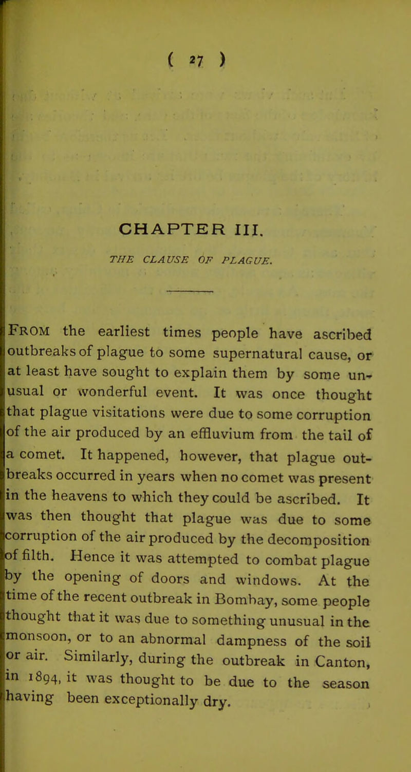 ' ! CHAPTER III. THE CLAUSE OF PLAGUE. From the earliest times people have ascribed outbreaks of plague to some supernatural cause, or at least have sought to explain them by some un- usual or wonderful event. It was once thought that plague visitations were due to some corruption of the air produced by an effluvium from the tail of a comet. It happened, however, that plague out- breaks occurred in years when no comet was present in the heavens to which they could be ascribed. It Jwas then thought that plague was due to some Jcorruption of the air produced by the decomposition »f filth. Hence it was attempted to combat plague y the opening of doors and windows. At the time of the recent outbreak in Bombay, some people thought that it was due to something unusual in the monsoon, or to an abnormal dampness of the soil lor air. Similarly, during the outbreak in Canton, in 1894, it was thought to be due to the season having been exceptionally dry.