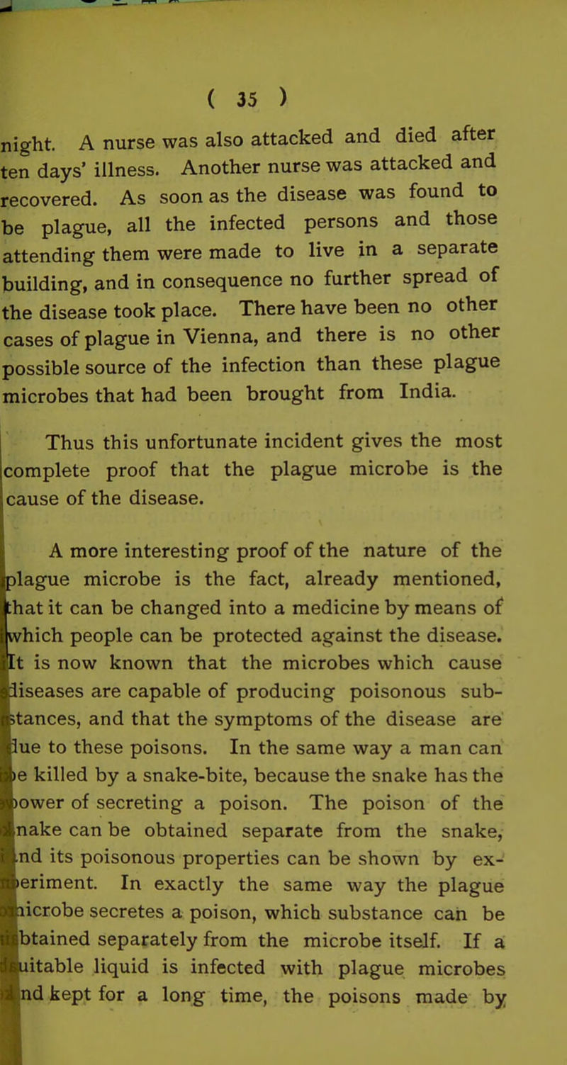 night A nurse was also attacked and died after ten days’ illness. Another nurse was attacked and recovered. As soon as the disease was found to be plague, all the infected persons and those attending them were made to live in a separate building, and in consequence no further spread of the disease took place. There have been no other cases of plague in Vienna, and there is no other possible source of the infection than these plague microbes that had been brought from India. Thus this unfortunate incident gives the most complete proof that the plague microbe is the cause of the disease. A more interesting proof of the nature of the plague microbe is the fact, already mentioned, hat it can be changed into a medicine by means of hich people can be protected against the disease, t is now known that the microbes which cause iseases are capable of producing poisonous sub- tances, and that the symptoms of the disease are ue to these poisons. In the same way a man can e killed by a snake-bite, because the snake has the ower of secreting a poison. The poison of the nake can be obtained separate from the snake, nd its poisonous properties can be shown by ex- eriment. In exactly the same way the plague icrobe secretes a poison, which substance can be btained separately from the microbe itself. If a itable liquid is infected with plague microbes i nd kept for a long time, the poisons made by