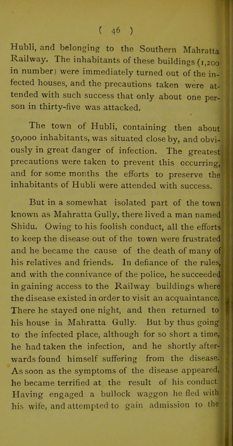 Hubli, and belonging to the Southern Mahratta Railway. The inhabitants of these buildings (1,200 in number) were immediately turned out of the in- fected houses, and the precautions taken were at- tended with such success that only about one per- son in thirty-five was attacked. The town of Hubli, containing then about 50,000 inhabitants, was situated close by, and obvi- 1 ously in great danger of infection. The greatestj] precautions were taken to prevent this occurring,|| and for some months the efforts to preserve the j inhabitants of Hubli were attended with success. But in a somewhat isolated part of the town known as Mahratta Gully, there lived a man named* Shidu. Owing to his foolish conduct, all the efforts' '• to keep the disease out of the town were frustrated and he became the cause of the death of many of his relatives and friends. In defiance of the rules,| j and with the connivance of the police, he succeeded, in gaining access to the Railway buildings where? the disease existed in order to visit an acquaintance.! There he stayed one night, and then returned to his house in Mahratta Gully. But by thus going to the infected place, although for so short a time, he had taken the infection, and he shortly after- wards found himself suffering from the disease.- As soon as the symptoms of the disease appeared, he became terrified at the result of his conduct* Having engaged a bullock waggon he fled with his wife, and attempted to gain admission to the