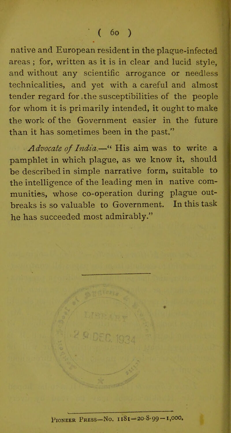 native and European resident in the plague-infected areas ; for, written as it is in clear and lucid style, and without any scientific arrogance or needless technicalities, and yet with a careful and almost tender regard for.the susceptibilities of the people for whom it is primarily intended, it ought to make the work of the Government easier in the future than it has sometimes been in the past.” Advocate of India.—“ His aim was to write a pamphlet in which plague, as we know it, should be described in simple narrative form, suitable to the intelligence of the leading men in native com- munities, whose co-operation during plague out- breaks is so valuable to Government. In this task he has succeeded most admirably.” e Pioneer Press—No. ii8i—20-8-99-i,ooo.