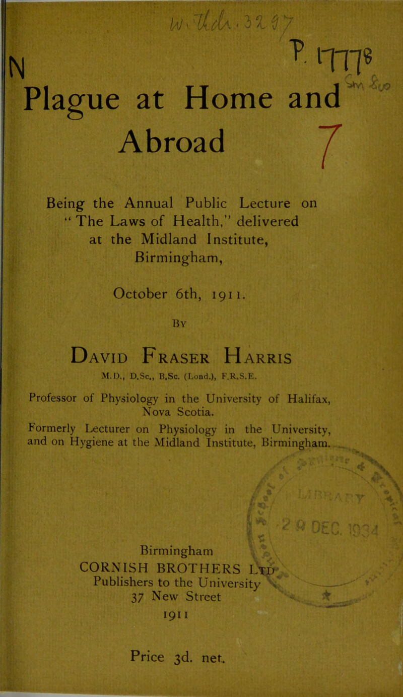 N Plague at Home Abroad and Being the Annual Public Lecture on “ The Laws of Health,” delivered at the Midland Institute, Birmingham, October 6th, 1911. By David Fraser Harris M.D., D.Sc„ B.Sc. (Lond.), F.R.S.E. Professor of Physiology in the University of Halifax, Nova Scotia. Formerly Lecturer on Physiology in the University, and on Hygiene at the Midland Institute, Birmingham. Birmingham CORNISH BROTHERS Ltd Publishers to the University > 37 New Street 1911 Price 3d. net.