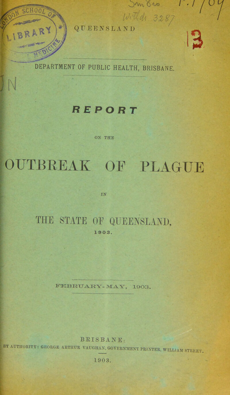 M'?i''4 3Zg? QUEENSLAND I - / U n-- N DEPARTMENT OF PUBLIC HEALTH, BRISBANE. REPORT ON THE / 3, OUTBREAK OE PLAGUE IN THE STATE OE QUEENSLAiNU, 1903. F'EBRXJARY-MAY, 1903. ^ BRISBANE: I by AUTHORITY: GEORGE ARTHUR VAUGHAN, GOVERNMENT PRINTER. WILLIAM STREE'I I ~ f 1903.