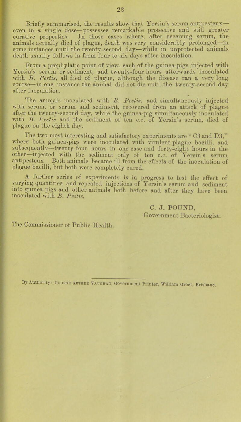 Briefl\'^ summarised, the results show that Yersiu’s serum autipesteux— even in a single dose—possesses remarkable protective and still greater curative properties. In those cases where, after receiving serum, the animals actually died of plague, death was very considerably prolonged—in some instances until the twenty-second day—while in unprotected animals death usuallj follows in from four to six daj's after inoculation. Fi’om a prophylatic point of view, each of the guinea-pigs injected with Yersin’a serum or sediment, and twenty-four hours afterwards inoculated with B. Festis, all died of plague, although the disease ran a very long course—in one instance the animal did not die until the twenty-second day after inoculation. The animals inoculated with B. Festis, and simultaneously injected with serum, or serum and sediment, recovered from an attack of plague after the twenty-second day, while tlie guinea-pig simultaneously inoculated mth B. Festis and the sediment of ten c.c. of Yersin’s serum, died of plague on the eighth day. The two most interesting and satisfactory experiments are “ C3 and D3,” where both guinea-pigs were inoculated with virulent plague bacilli, and subsequently—twenty-four hours in one case and forty-eight hours in the other—injected with the sediment only of ten c.c. of Yersin’s serum antipesteux Both animals became ill from the effects of the inoculation of plague bacilli, but both were completely cured. A further series of experiments is in progress to test the effect of varying quantities and repeated injections of Yersin’s serum and sediment into guinea-pigs and other animals both before and after they have been inoculated with B. Festis. C. J. POUND, Government Bacteriologist. The Commissioner ot Public Health. By Authority: Gkobgk AmituR V.vughax, Government Printer, WiUiam street, Brisbane.