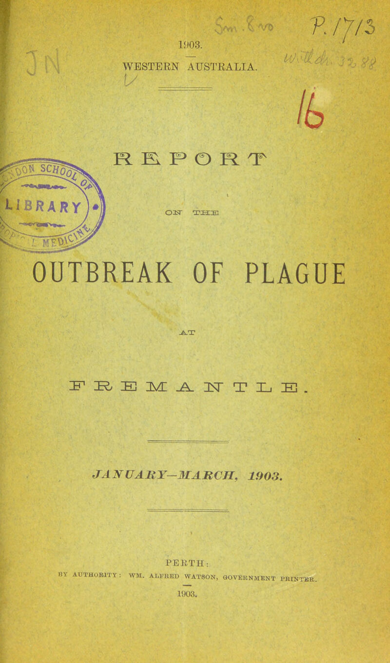 Cy*\ X vo 1903. WESTERN AUSTRALIA. 1/ REPORT OH THE W\1 i P ///5 J /& OUTBREAK OF PLAGUE AT FREMANTLE JAN UARY—MARCH. 1903. PERTH: BY AUTHORITY : WM. ALFRED WATSON, GOVERNMENT PRINTER. 1903.