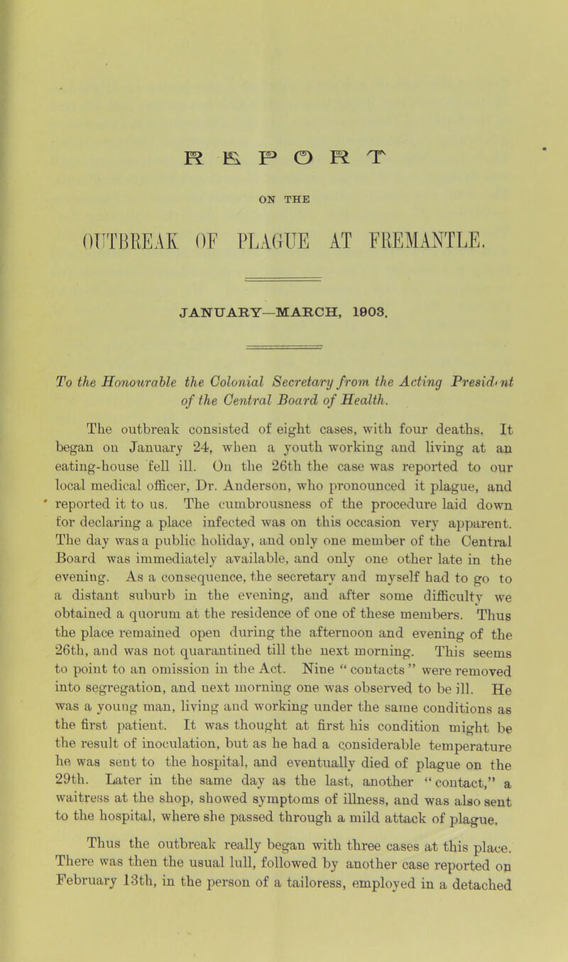 report ON THE OUTBREAK OF PLAGUE AT FREMANTLE. JANUARY—MARCH, 1903. To the Honourable the Colonial Secretary from the Acting Presichnt of the Central Board of Health. The outbreak consisted of eight cases, with four deaths. It began on January 24, when a youth working and living at an eating-house fell ill. On the 26th the case was reported to our local medical officer, Dr. Anderson, who pronounced it plague, and * reported it to us. The cumbrousness of the procedure laid down for declaring a place infected was on this occasion very apparent. The day was a public holiday, and ouly one member of the Central Board was immediately available, and only one other late in the evening. As a consequence, the secretary and myself had to go to a distant suburb in the evening, and after some difficulty we obtained a quorum at the residence of one of these members. Thus the place remained opeu during the afternoon and evening of the 26th, and was not quarantined till the next moiming. This seems to point to an omission in the Act. Nine “ contacts ” were removed into segregation, and uext morning one was observed to be ill. He was a young man, living and working under the same conditions as the first patient. It was thought at first his condition might be the result of inoculation, but as he had a considerable temperature he was sent to the hospital, and eventually died of plague on the 29th. Later in the same day as the last, another “contact,” a waitress at the shop, showed symptoms of illness, and was also sent to the hospital, where she passed through a mild attack of plague. Thus the outbreak really began with three cases at this place. There was then the usual lull, followed by another case reported on February 13tli, in the person of a tailoress, employed in a detached