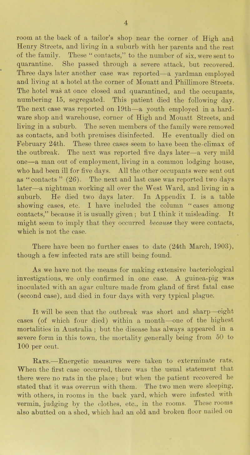 room at the back of a tailor’s shop near the corner of High and Henry Streets, and living in a suburb with her parents and the rest of the family. These “ contacts,” to the number of six, were sent to quarantine. She passed through a severe attack, but recovered. Three days later another case was reported—a yardman employed and living at a hotel at the corner of Mouatt and Phillimore Streets. The hotel was at once closed and quarantined, and the occupants, numbering 15, segregated. This patient died the following day. The next case was reported on 19th—a youth employed in a hard- ware shop and warehouse, corner of High and Mouatt Streets, and living in a suburb. The seven members of the family were removed as contacts, and both premises disinfected. He eventually died on February 24th. These three cases seem to have been the-climax of the outbreak. The next was reported five days later—a very mild one—a man out of employment, living in a common lodging house, who had been ill for five days. All the other occupants were sent out as “contacts ” (26). The next and last case was reported two days later—a nightman working all over the West Ward, and living in a suburb. He died two days later. In Appendix I. is a table showing cases, etc. I have included the column “ cases among contacts,” because it is usually given ; but I think it misleading. It might seem to imply that they occurred because they were contacts, which is not the case. There have been no further cases to date (24th March, 1903), though a few infected rats are still being found. As we have not the means for making extensive bacteriological investigations, we only confirmed in one case. A guinea-pig was inoculated with an agar culture made from gland of first fatal case (second case), and died in four days with very typical plague. It will be seen that the outbreak was short and sharp—eight cases (of which four died) within a month—one of the highest mortalities in Australia ; but the disease has always appeared in a severe form in this town, the mortality generally being from 50 to 100 per ceut. Rats.—Energetic measures were taken to exterminate rats. When the first case occurred, there was the usual statement that there were no rats in the place; but when the patient recovered he stated that it was overrun with them. The two men were sleeping, with others, in rooms in the back yard, which were infested with vermin, judging by the clothes, etc., in the rooms. These rooms also abutted on a shed, which had an old and broken floor nailed on