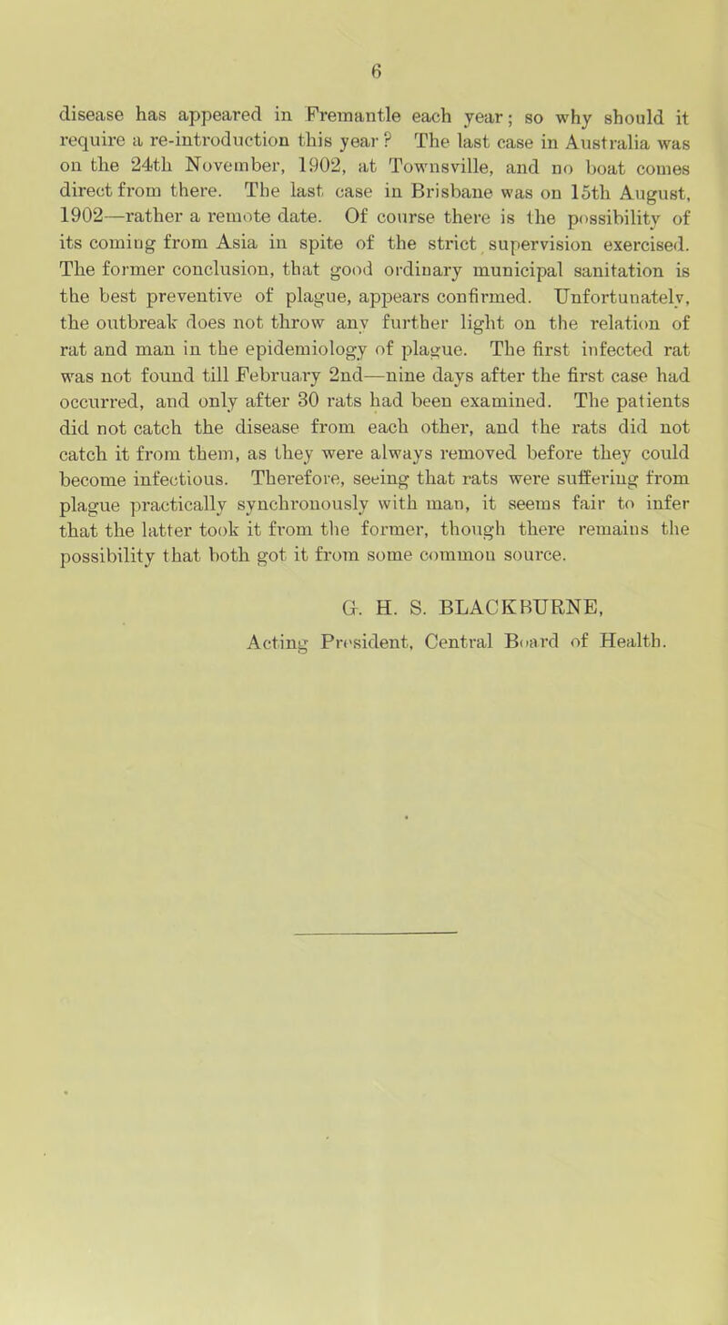 disease has appeared in Fremantle each year; so why should it require a re-introduction this year P The last case in Australia was on the 24th November, 1902, at Townsville, and no boat comes direct from there. The last case in Brisbane was on 15th August, 1902—rather a remote date. Of course there is the possibility of its coming from Asia in spite of the strict supervision exercised. The former conclusion, that good ordinary municipal sanitation is the best preventive of plague, appears confirmed. Unfortunately, the outbreak does not throw any further light on the relation of rat and man in the epidemiology of plague. The first infected rat was not found till February 2nd—nine days after the first case had occurred, and only after 30 rats had been examined. The patients did not catch the disease from each other, and the rats did not catch it from them, as they were always removed before they could become infectious. Therefore, seeing that rats were suffering from plague practically synchronously with man, it seems fair to infer that the latter took it from the former, though there remains the possibility that both got it from some common source. Gr. H. S. BLACK BURNE, Acting President, Central Board of Health.