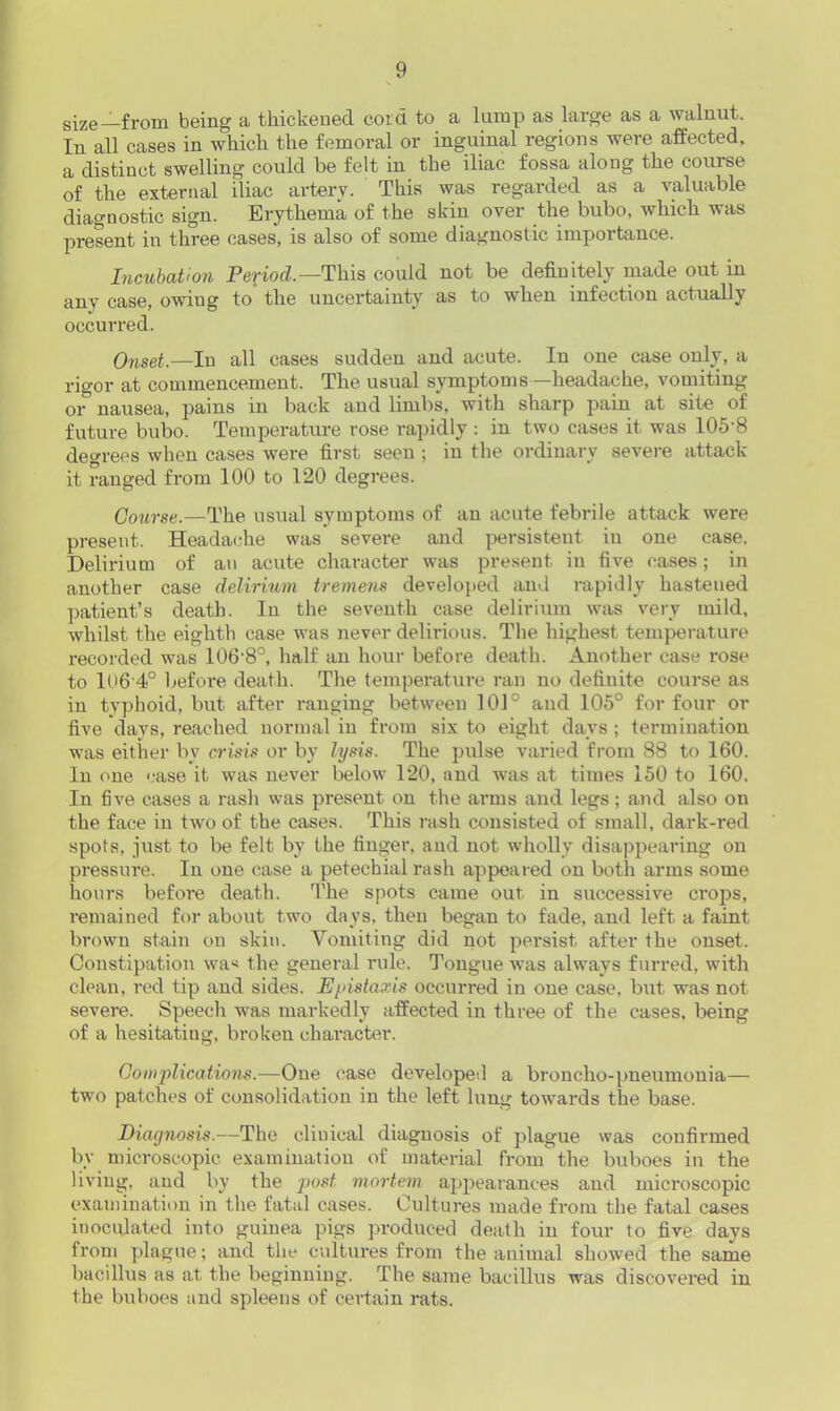 size—from being a thickened cord to a lump as large as a walnut. In all cases in which the femoral or inguinal regions were affected, a distinct swelling could he felt in the iliac fossa along the course of the external iliac arterv. This was regarded as a valuable diagnostic sign. Erythema of the skin over the bubo, which was present in three cases, is also of some diagnostic importance. Incubation Period.—This could not be definitely made out in any case, owing to the uncertainty as to when infection actually occurred. Onset.—In all cases sudden and acute. In one case only, a rigor at commencement. The usual symptoms —headache, vomiting or nausea, pains in back and limbs, with sharp pain at site of future bubo. Temperature rose rapidly : in two cases it was 105-8 degrees when cases were first seen ; in the ordinary severe attack it ranged from 100 to 120 degrees. Course.—The usual symptoms of an acute febrile attack were present. Headache was sevei-e and persistent iu one case. Delirium of an acute character was present in five cases; in another case delirium tremens developed and rapidly hastened patient’s death. In the seventh case delirium was very mild, whilst the eighth case was never delirious. The highest temperature recorded was 106-8°, half an hour before death. Another case rose to 1U6'4° before death. The temperature ran no definite course as in typhoid, but after ranging between 101° and 105° for four or five days, reached normal in from six to eight days ; termination was either by crisis or by lysis. The pulse varied from 88 to 160. In one case it was never below 120, and was at times 150 to 160. In five cases a rash was present on the arms and legs; and also on the face in two of the cases. This rash consisted of small, dark-red spots, just to be felt bv the finger, and not wholly disappearing on pressure. In one case a petechial rash appeared on both arms some hours before death. The spots came out in successive crops, remained for about two days, then began to fade, and left a faint brown stain on skin. Vomiting did not persist after the onset. Constipation wa< the general rule. Tongue was always furred, with clean, red tip and sides. Epistaxis occurred in one case, but was not severe. Speech was markedly affected in three of the cases, being of a hesitatiug, broken character. Complications.—One case developed a broncho-pneumonia— two patches of consolidation in the left lung towards the base. Diagnosis.—The clinical diagnosis of plague was confirmed by microscopic examination of material from the buboes in the living, and by the post mortem appearances and microscopic examination in the fatal cases. Cultures made from the fatal cases inoculated into guinea pigs produced death in four to five days from plague; and the cultures from the animal showed the same bacillus as at the beginning. The same bacillus was discovered in the buboes and spleens of certain rats.