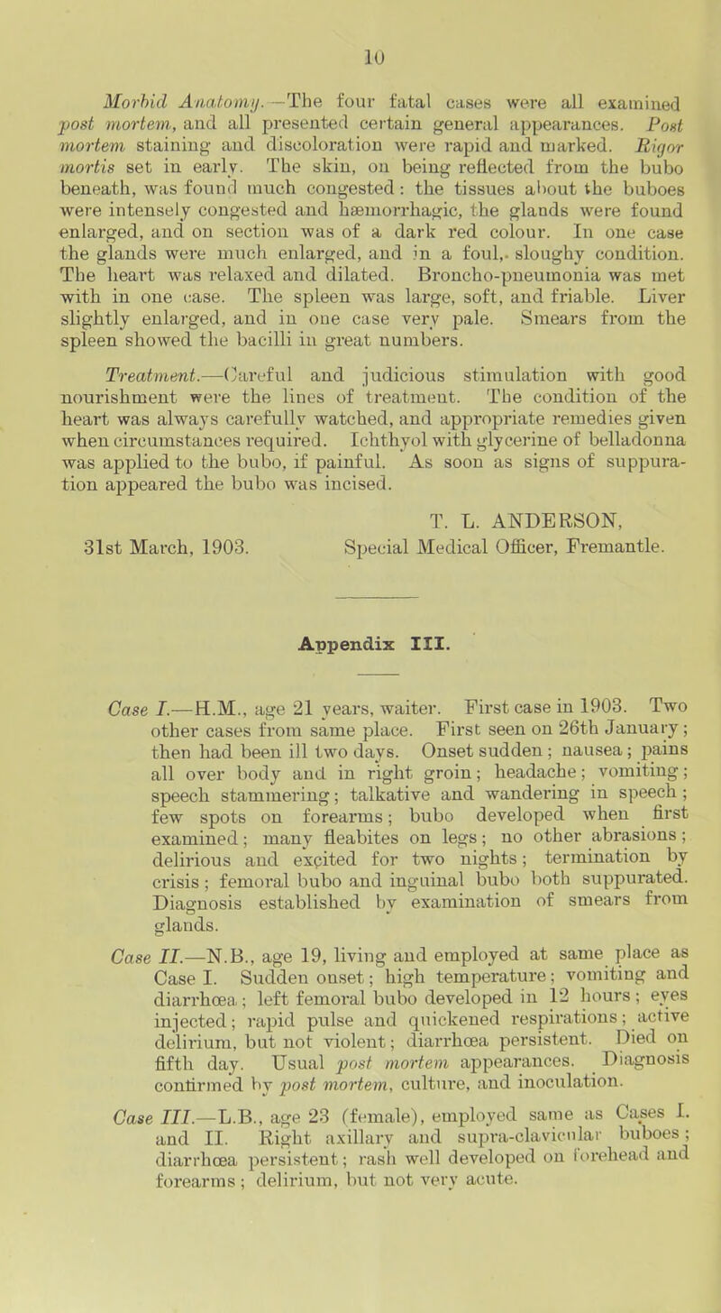 Morbid Anatomy.—The four fatal cases were all examined post mortem, and all presented certain general appearances. Post mortem staining and discoloration were rapid and marked. Rigor mortis set in early. The skin, on being reflected from the bubo beneath, was found much congested : the tissues about the buboes were intensely congested and haemorrhagic, the glands were found enlarged, and on section was of a dark red colour. In one case the glands were much enlarged, and in a foul,, sloughy condition. The heart was relaxed and dilated. Broncho-pneumonia was met with in one case. The spleen was large, soft, and friable. Liver slightly enlarged, and in one case very pale. Smears from the spleen showed the bacilli in great numbers. Treatment.—Careful and judicious stimulation with good nourishment were the lines of treatment. The condition of the heart was always carefully watched, and appropriate remedies given when circumstances required. Ichthyol with glycerine of belladonna was applied to the bubo, if painful. As soon as signs of suppura- tion appeared the bubo was incised. T. L. ANDERSON, 31st March, 1903. Special Medical Officer, Fremantle. Appendix III. Case I.—H.M., age 21 years, waiter. First case in 1903. Two other cases from same place. First seen on 26th January; then had been ill two days. Onset sudden ; nausea; jiains all over body and in right groin; headache; vomiting; speech stammering; talkative and wandering in speech ; few spots on forearms; bubo developed when first examined; many fleabites on legs; no other abrasions ; delirious and excited for two nights; termination by crisis ; femoral bubo and inguinal bubo both suppurated. Diagnosis established bv examination of smears from glands. Case II.—N.B., age 19, living and employed at same place as Case I. Sudden ouset; high temperature; vomiting and diarrhoea; left femoral bubo developed in 12 hours ; eves injected; rapid pulse and quickened respirations; active delirium, but not violent; diarrhoea persistent. Died on fifth day. Usual post mortem appearances. Diagnosis confirmed by post mortem, culture, and inoculation. Case III.—L.B., age 23 (female), employed same as Cases I. and II. Right axillary and supra-clavicular buboes; diarrhoea persistent; rash well developed on forehead and forearms; delirium, but not very acute.